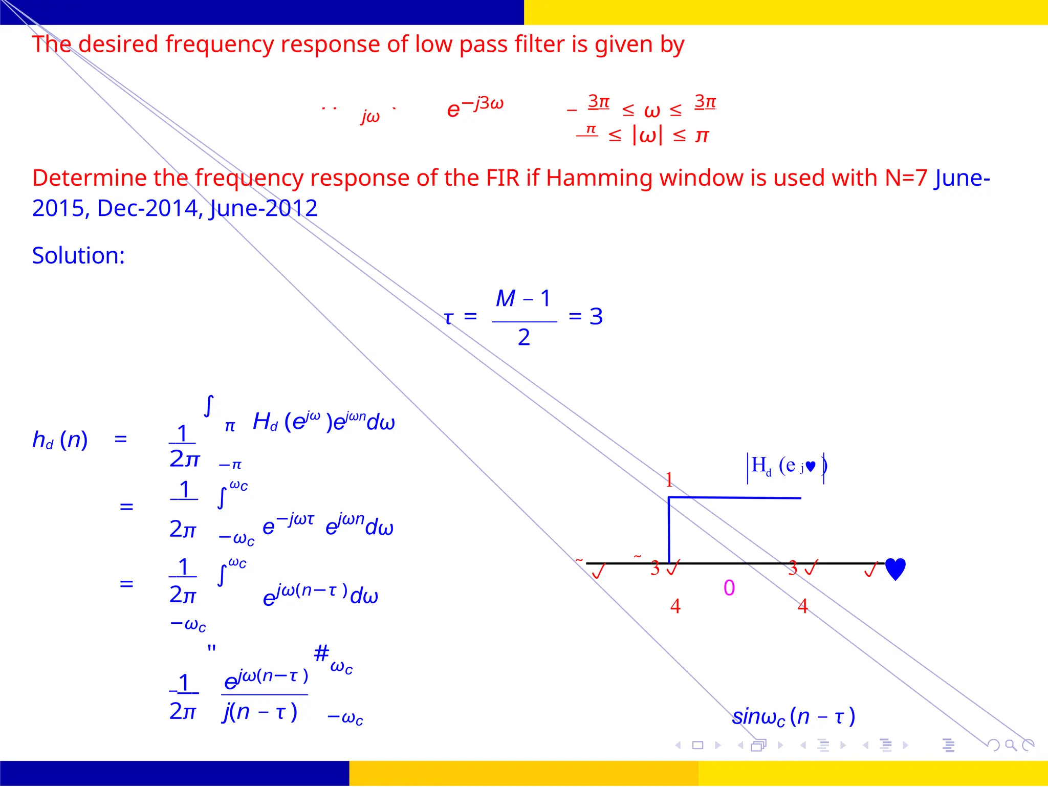 4
∫
)
0
4
∫
FIR Filter Design Low Pass FIR Filter
Design
35 /
October 25,
UNIT - 7: FIR Filter
1
H (e j )
d
  3
0
3 
The desired frequency response of low pass filter is given by
jω e−j3ω − 3π
≤ ω ≤ 3π
π
≤ |ω| ≤ π
Determine the frequency response of the FIR if Hamming window is used with N=7 June-
2015, Dec-2014, June-2012
Solution:
hd (n) = 1
∫
π Hd (ejω
)ejωn
dω
M − 1
τ = = 3
2
2π −π
1 ωc
=
e−jωτ
ejωn
dω
2π −ωc
1 ωc
= 2π
−ωc
ejω(n−τ )dω

4 4
1
"
ejω(n−τ )
#ωc
2π j(n − τ ) −ωc sinωc (n − τ )
Hd
=
 