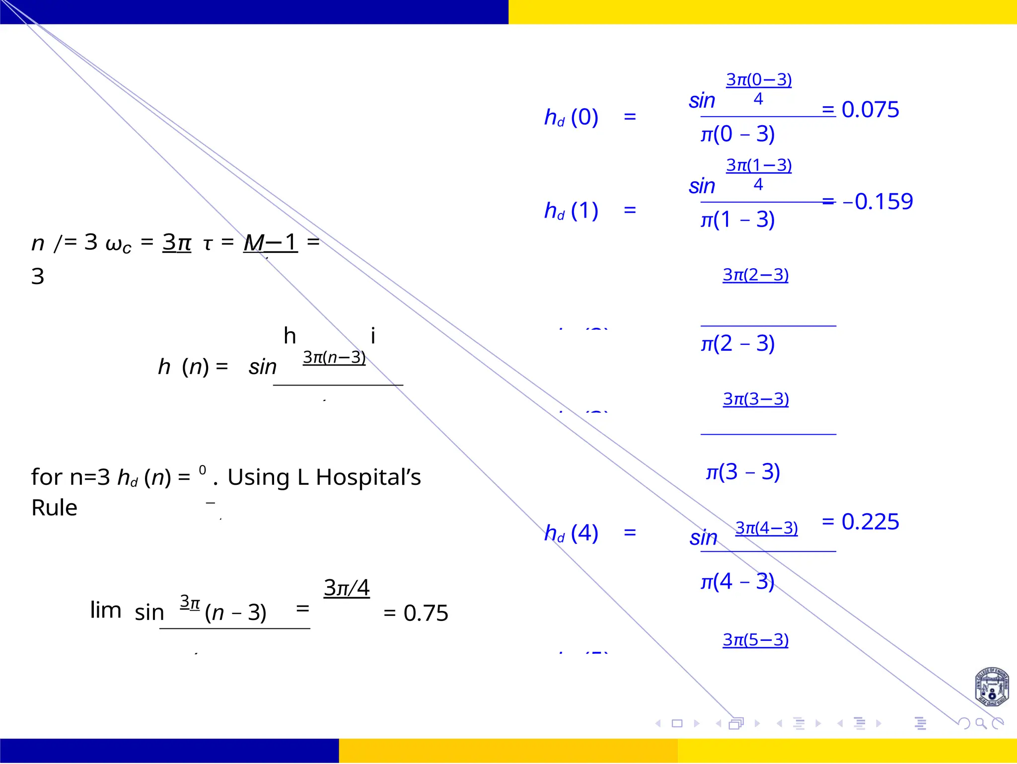 sin
sin
4
0
4
4
4 2
d
FIR Filter Design Low Pass FIR Filter
Design
37 /
October 25,
UNIT - 7: FIR Filter
π(n −
n /= 3 ωc = 3π τ = M−1 =
3
hd (0) =
hd (1) =
3π(0−3)
4
π(0 − 3)
3π(1−3)
4
π(1 − 3)
3π(2−3)
= 0.075
= −0.159
h (n) = sin
h
3π(n−3)
i π(2 − 3)
3π(3−3)
for n=3 hd (n) = 0
. Using L Hospital’s
Rule
hd (4) =
π(3 − 3)
sin
3π(4−3) = 0.225
lim sin
3π
(n − 3)
3π/4
= = 0.75
π(4 − 3)
3π(5−3)
hd (2)
s
=
hd (3)
s
=
n π
hd (5)
s
=
4
π(n −
4
4
 