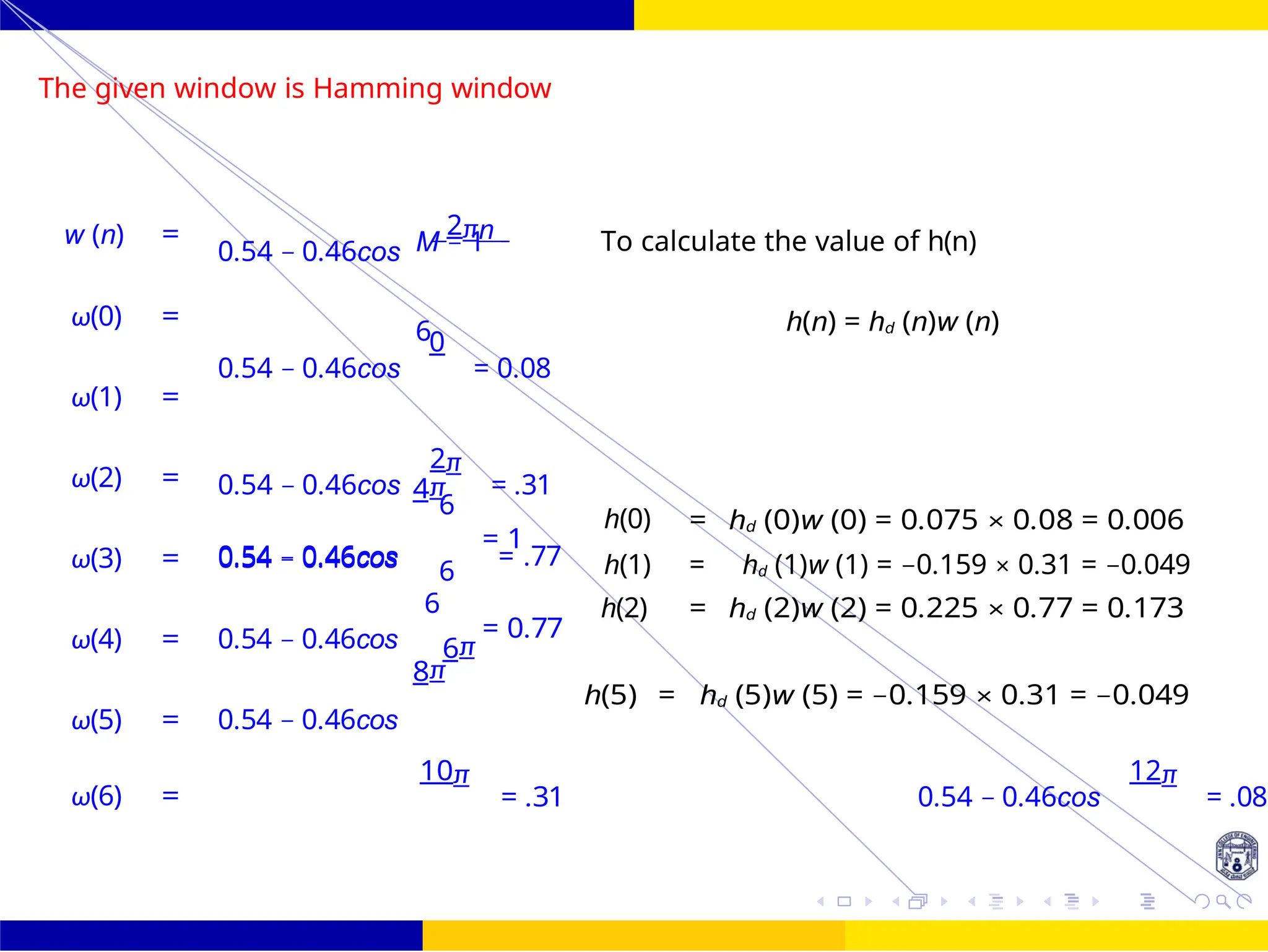 6
6
FIR Filter Design Low Pass FIR Filter
Design
39 /
October 25,
UNIT - 7: FIR Filter
The given window is Hamming window
M − 1
6
4π
6
8π
= 1
= 0.77
h(5) = hd (5)w (5) = −0.159 × 0.31 = −0.049
10π
= .31 0.54 − 0.46cos
12π
= .08
6
w (n) =
ω(0) =
ω(1) =
ω(2) =
ω(3) = 0.54 − 0.46cos
ω(4) = 0.54 − 0.46cos
ω(5) = 0.54 − 0.46cos
ω(6) =
0.54 − 0.46cos
2πn
0.54 − 0.46cos
0
= 0.08
0.54 − 0.46cos
2π
= .31
To calculate the value of h(n)
h(n) = hd (n)w (n)
6
h(0) = hd (0)w (0) = 0.075 × 0.08 = 0.006
0.54 − 0.46cos = .77
6 h(1) = hd (1)w (1) = −0.159 × 0.31 = −0.049
6π
h(2) = hd (2)w (2) = 0.225 × 0.77 = 0.173
 
