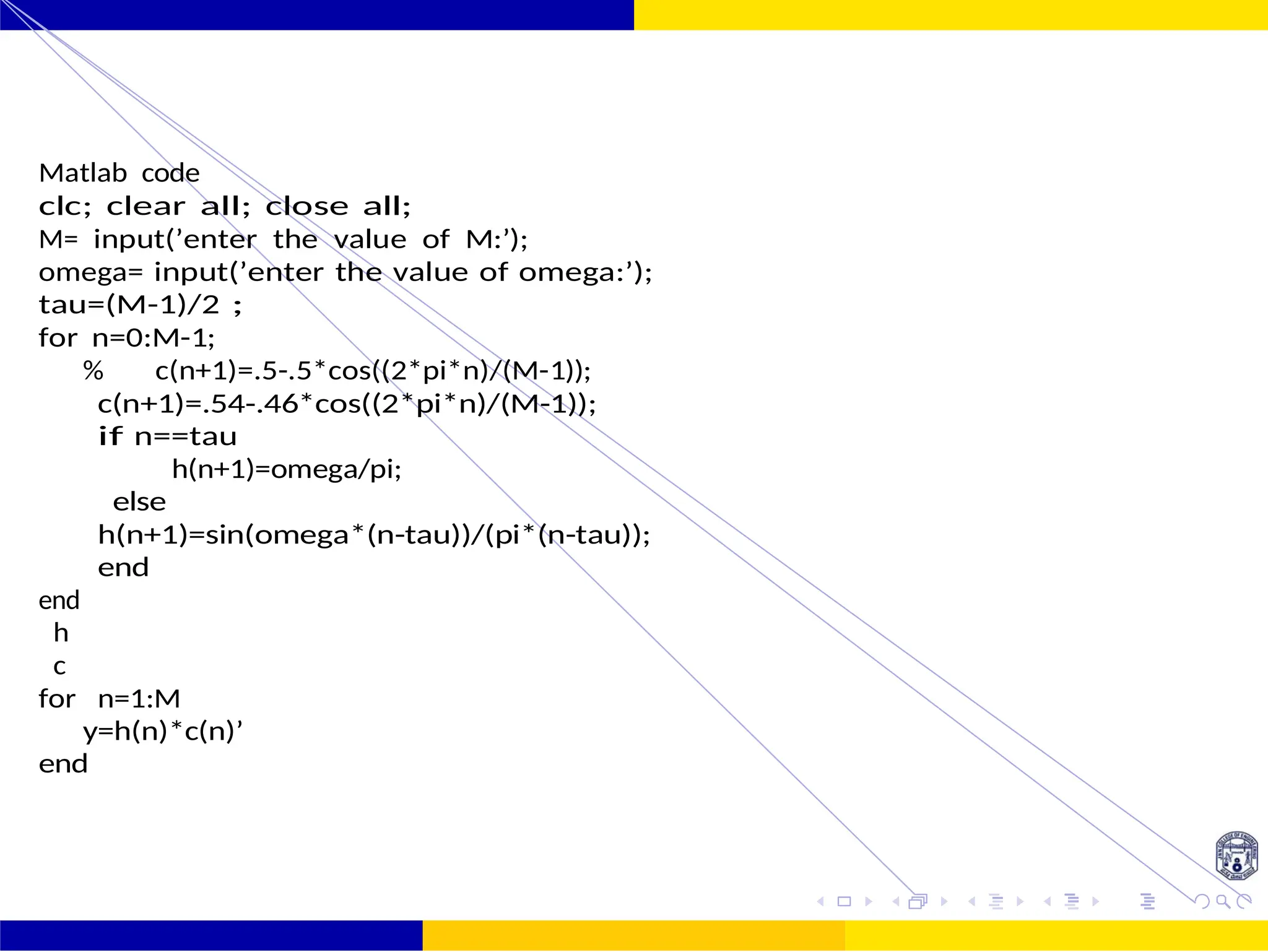 FIR Filter Design Low Pass FIR Filter
Design
October 25, 43 /
UNIT - 7: FIR Filter
Matlab code
clc; clear all; close all;
M= input(’enter the value of M:’);
omega= input(’enter the value of omega:’);
tau=(M-1)/2 ;
for n=0:M-1;
% c(n+1)=.5-.5*cos((2*pi*n)/(M-1));
c(n+1)=.54-.46*cos((2*pi*n)/(M-1));
if n==tau
h(n+1)=omega/pi;
else
h(n+1)=sin(omega*(n-tau))/(pi*(n-tau));
end
end
h
c
for n=1:M
y=h(n)*c(n)’
end
 