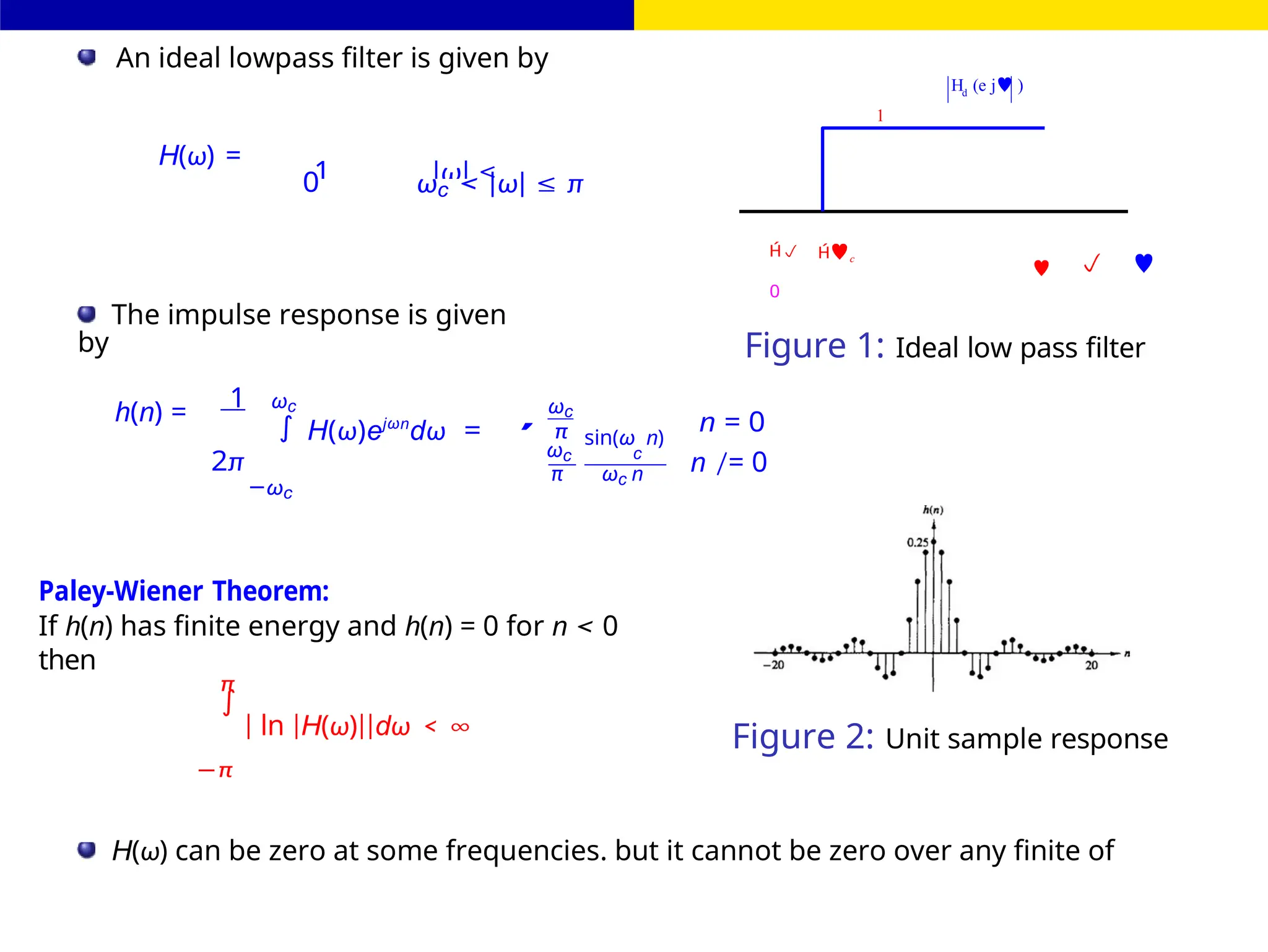 ∫
∫
1 |ω| ≤
c
FIR Filter Design
H (e j )
d
1
An ideal lowpass filter is given by
H(ω) =
0 ωc < |ω| ≤ π
 c
0
  
The impulse response is given
by Figure 1: Ideal low pass filter
1
h(n) = ωc
H(ω)ejωn
dω =
ωc
π sin(ω n)
n = 0
2π
−ωc
ωc c
π ωc n n /= 0
Paley-Wiener Theorem:
If h(n) has finite energy and h(n) = 0 for n < 0
then
π
| ln |H(ω)||dω < ∞
−π
Figure 2: Unit sample response
H(ω) can be zero at some frequencies. but it cannot be zero over any finite of
,
 