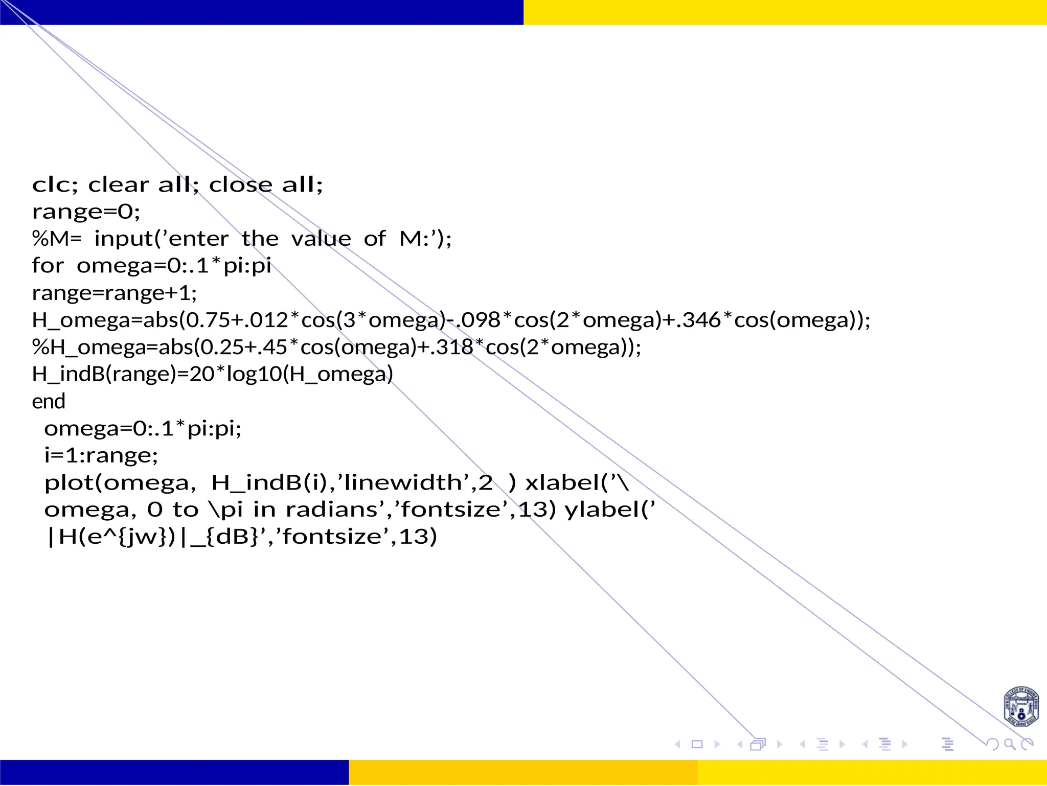FIR Filter Design Low Pass FIR Filter
Design
44 /
October 25,
UNIT - 7: FIR Filter
clc; clear all; close all;
range=0;
%M= input(’enter the value of M:’);
for omega=0:.1*pi:pi
range=range+1;
H_omega=abs(0.75+.012*cos(3*omega)-.098*cos(2*omega)+.346*cos(omega));
%H_omega=abs(0.25+.45*cos(omega)+.318*cos(2*omega));
H_indB(range)=20*log10(H_omega)
end
omega=0:.1*pi:pi;
i=1:range;
plot(omega, H_indB(i),’linewidth’,2 ) xlabel(’
omega, 0 to pi in radians’,’fontsize’,13) ylabel(’
|H(e^{jw})|_{dB}’,’fontsize’,13)
 