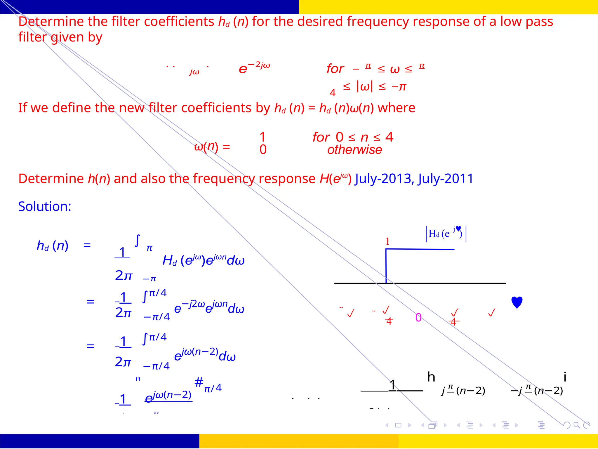 ∫
)
0
4 4
2jπ(n −
e — 4
∫
FIR Filter Design Low Pass FIR Filter
Design
Dr. Manjunatha. P (JNNCE) October 25, 45 /
UNIT - 7: FIR Filter
1
Hd (e )
j
Determine the filter coefficients hd (n) for the desired frequency response of a low pass
filter given by
jω e−2jω
for − π
≤ ω ≤ π
4
≤ |ω| ≤ −π
If we define the new filter coefficients by hd (n) = hd (n)ω(n) where
ω(n) =
1 for 0 ≤ n ≤ 4
0 otherwise
Determine h(n) and also the frequency response H(ejω
) July-2013, July-2011
Solution:
hd (n) =
1
∫
π
Hd (ejω
)ejωn
dω
2π −π
1 π/4
=
2π −π/4
e−j2ω
ejωn
dω  

0  

4 4
1 π/4
=
ejω(n−2)
dω
2π −π/4
1
"
ejω(n−2)
#π/4 1
h
j π
(n−2) −j π
(n−2)
i
Hd
=
2 j(n −
hd (n)
 
