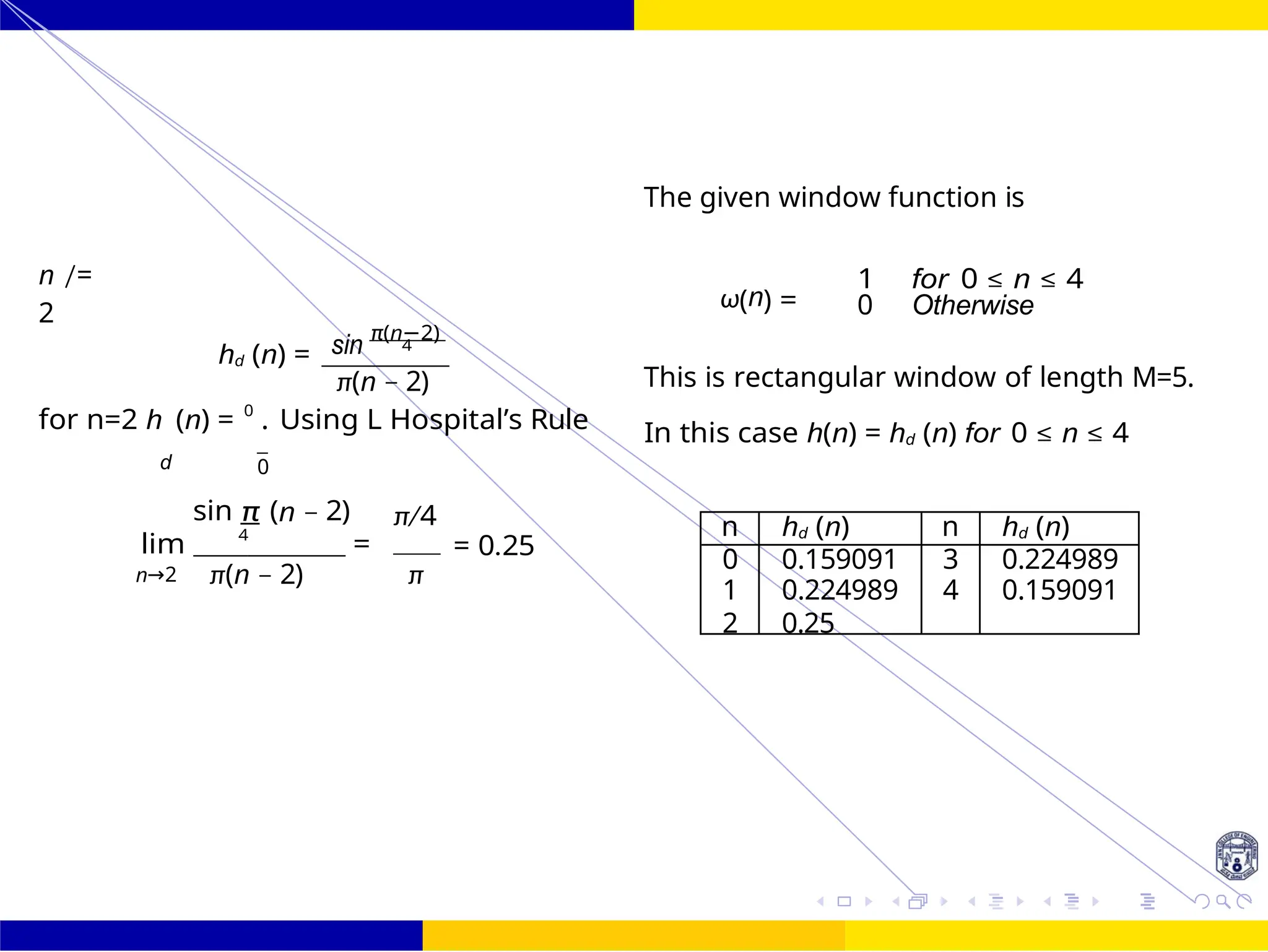 FIR Filter Design Low Pass FIR Filter
Design
47 /
October 25,
UNIT - 7: FIR Filter
Dr. Manjunatha. P (JNNCE)
n /=
2
sin
π(n−2)
hd (n) = 4
π(n − 2)
The given window function is
ω(n) =
1 for 0 ≤ n ≤ 4
0 Otherwise
This is rectangular window of length M=5.
for n=2 h (n) = 0
. Using L Hospital’s Rule In this case h(n) = hd (n) for 0 ≤ n ≤ 4
d 0
sin π (n − 2) π/4
lim 4
= = 0.25
n→2 π(n − 2) π
n hd (n) n hd (n)
0 0.159091 3 0.224989
1 0.224989 4 0.159091
2 0.25
 