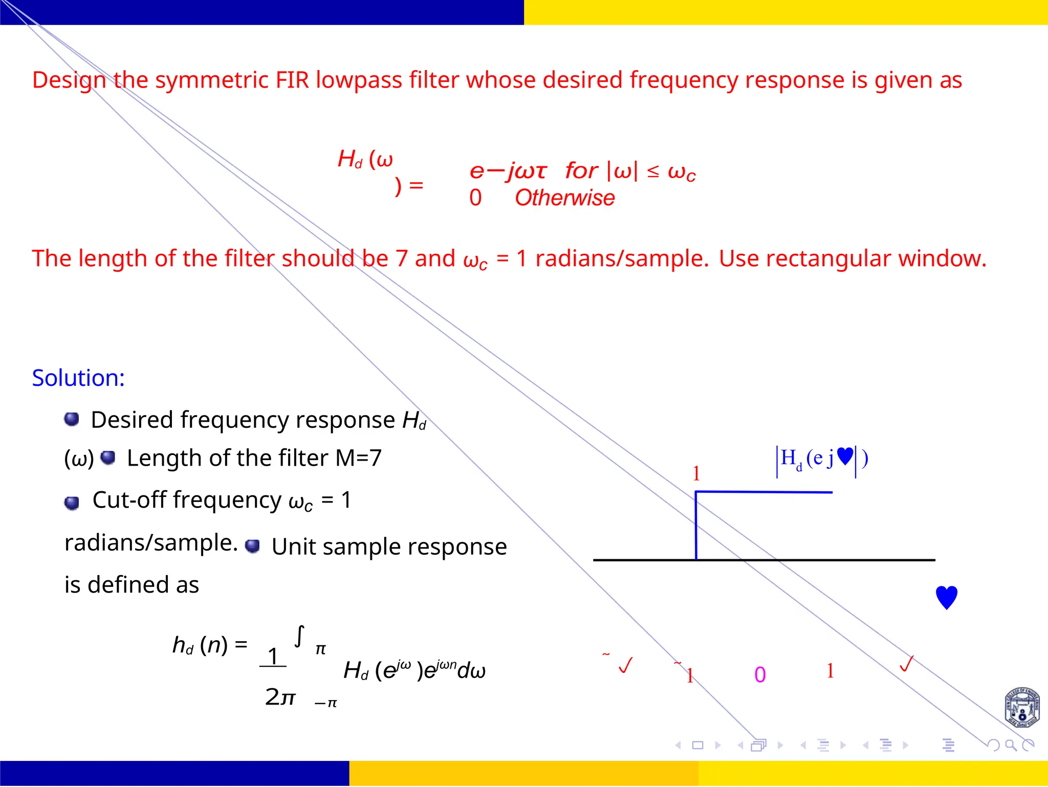 FIR Filter Design Low Pass FIR Filter
Design
50 /
October 25,
UNIT - 7: FIR Filter
Dr. Manjunatha. P (JNNCE)
1
H (e j )
d
Design the symmetric FIR lowpass filter whose desired frequency response is given as
Hd (ω
) =
e−jωτ for |ω| ≤ ωc
0 Otherwise
The length of the filter should be 7 and ωc = 1 radians/sample. Use rectangular window.
Solution:
Desired frequency response Hd
(ω) Length of the filter M=7
Cut-off frequency ωc = 1
radians/sample. Unit sample response
is defined as

hd (n) =
1
∫
π
Hd (ejω
)ejωn
dω  1 0 1 
2π −π
 