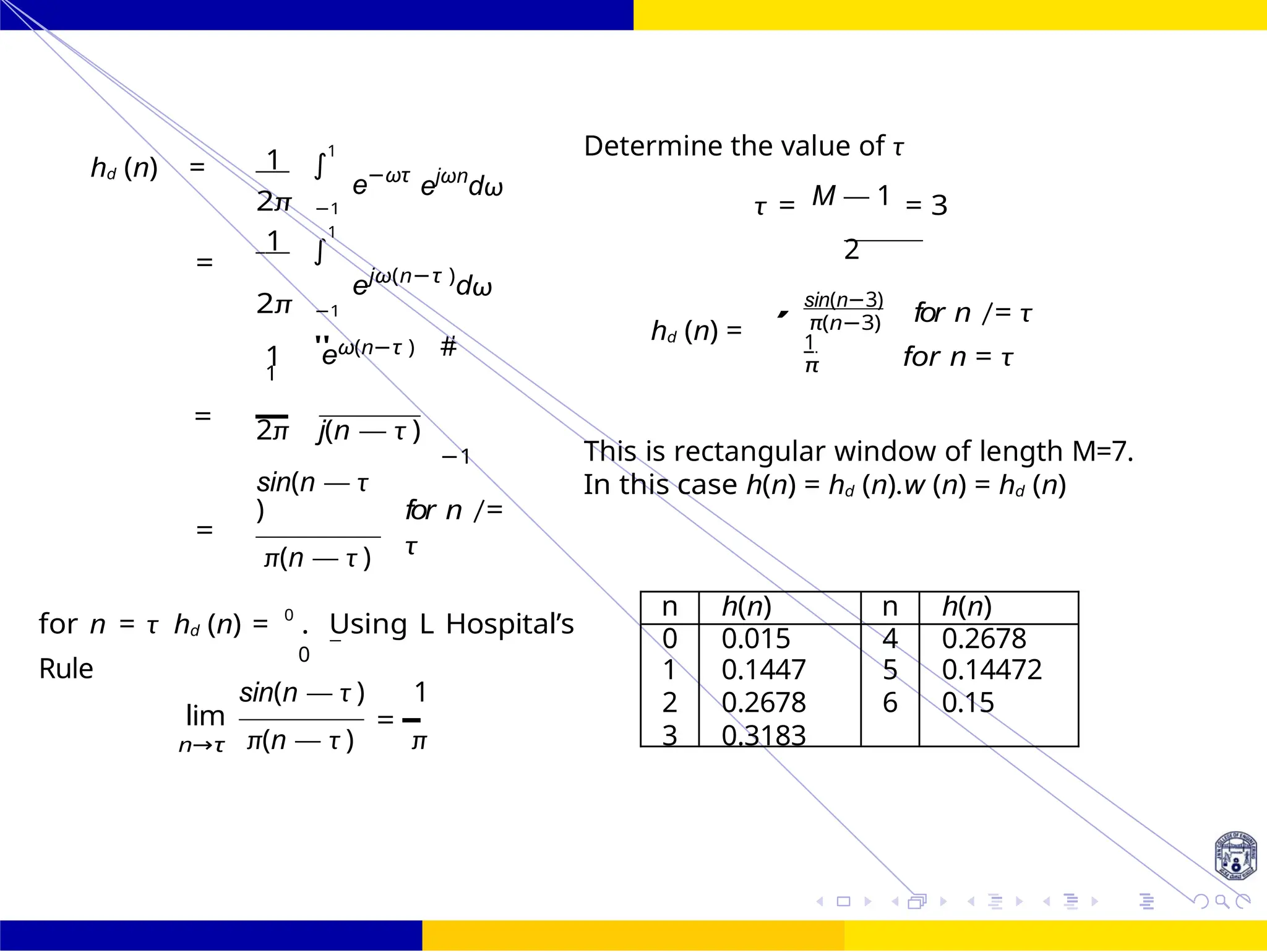 ∫
∫
" #
FIR Filter Design Low Pass FIR Filter
Design
52 /
October 25,
UNIT - 7: FIR Filter
Dr. Manjunatha. P (JNNCE)
hd (n) = 1 1
2π −1
e−ωτ
ejωn
dω
Determine the value of τ
M — 1
τ = = 3
1 1
= 2
ejω(n−τ )
dω
2π −1
1 eω(n−τ )
1
=
hd (n) =
sin(n−3)
π(n−3)
1
π
for n /= τ
for n = τ
2π j(n — τ )
−1 This is rectangular window of length M=7.
sin(n — τ
)
=
π(n — τ )
for n /=
τ
In this case h(n) = hd (n).w (n) = hd (n)
for n = τ hd (n) = 0
. Using L Hospital’s
Rule
lim
n→τ
0
sin(n — τ ) 1
=
π(n — τ ) π
,
n h(n) n h(n)
0 0.015 4 0.2678
1 0.1447 5 0.14472
2 0.2678 6 0.15
3 0.3183
 