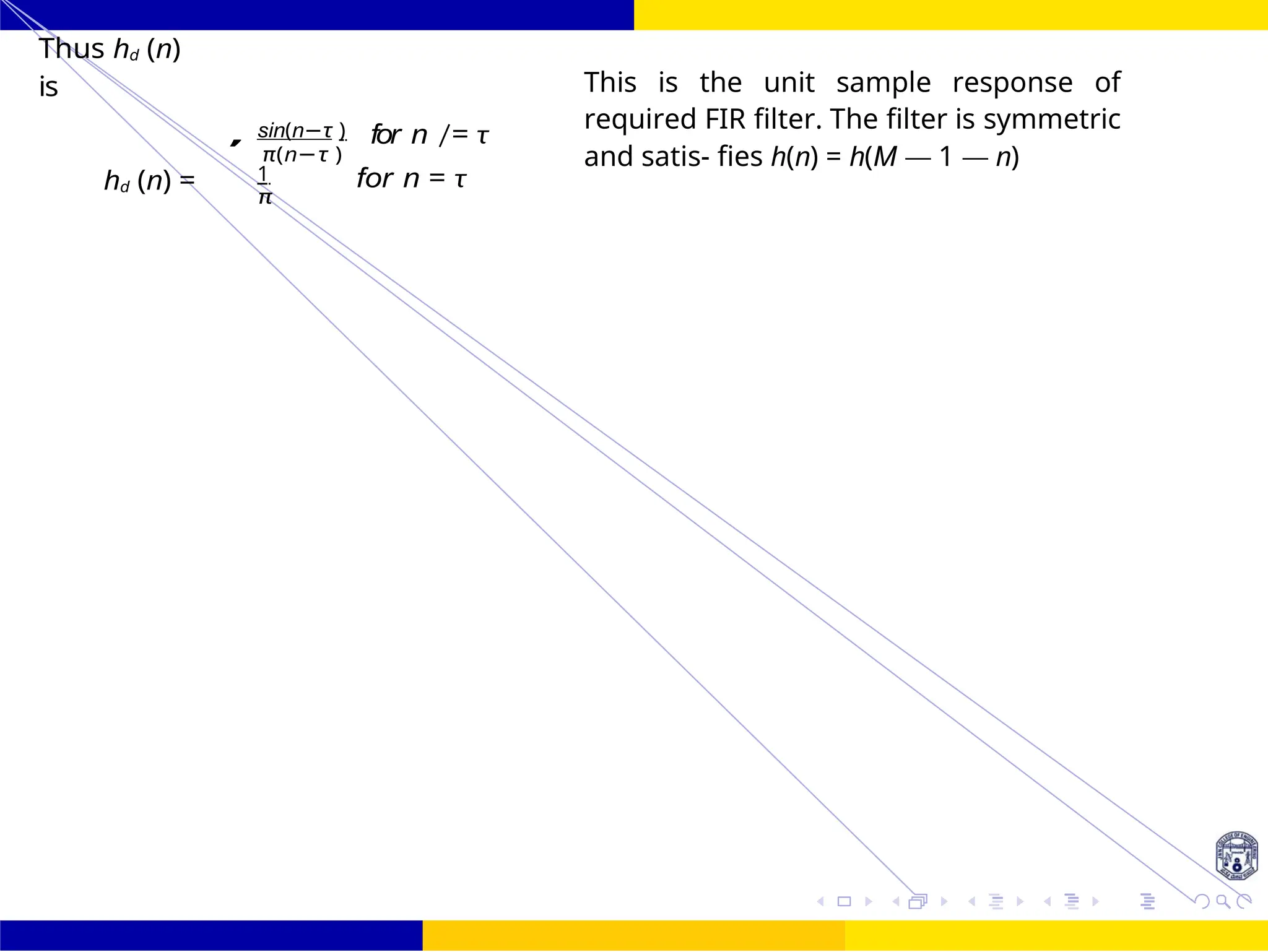 FIR Filter Design Low Pass FIR Filter
Design
53 /
October 25,
UNIT - 7: FIR Filter
Dr. Manjunatha. P (JNNCE)
Thus hd (n)
is
hd (n) =
sin(n−τ )
π(n−τ )
1
π
for n /= τ
for n = τ
This is the unit sample response of
required FIR filter. The filter is symmetric
and satis- fies h(n) = h(M — 1 — n)
,
 