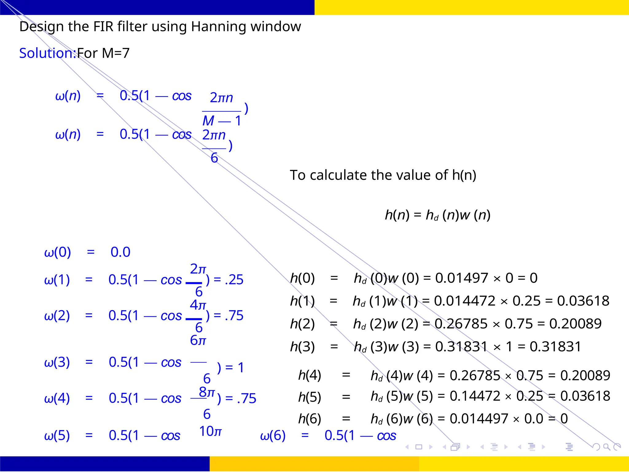 FIR Filter Design Low Pass FIR Filter
Design
October 25, 54 /
UNIT - 7: FIR Filter
Dr. Manjunatha. P (JNNCE)
Design the FIR filter using Hanning window
Solution:For M=7
ω(n) = 0.5(1 — cos
ω(n) = 0.5(1 — cos
2πn
)
M — 1
2πn
)
6
To calculate the value of h(n)
h(n) = hd (n)w (n)
ω(0) = 0.0
2π
ω(1) = 0.5(1 — cos ) = .25
6
4π
ω(2) = 0.5(1 — cos ) = .75
6
6π
h(0) = hd (0)w (0) = 0.01497 × 0 = 0
h(1) = hd (1)w (1) = 0.014472 × 0.25 = 0.03618
h(2) = hd (2)w (2) = 0.26785 × 0.75 = 0.20089
h(3) = hd (3)w (3) = 0.31831 × 1 = 0.31831
ω(3) = 0.5(1 — cos
ω(4) = 0.5(1 — cos
ω(5) = 0.5(1 — cos ω(6) = 0.5(1 — cos
) = 1
6
8π) = .75
h(4)
h(5)
=
=
hd (4)w (4) = 0.26785 × 0.75 = 0.20089
hd (5)w (5) = 0.14472 × 0.25 = 0.03618
6
10π
h(6) = hd (6)w (6) = 0.014497 × 0.0 = 0
 