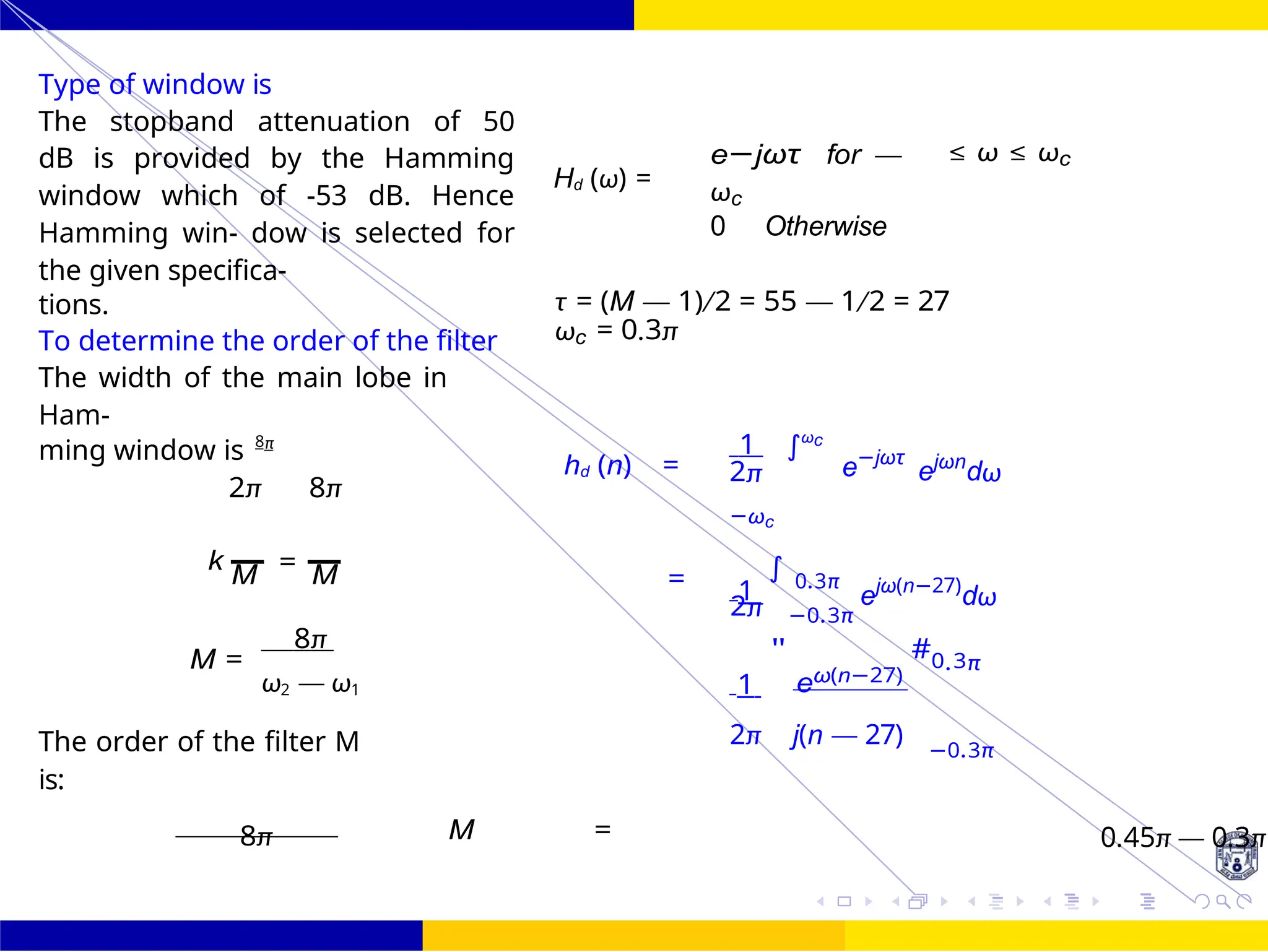 M
∫
FIR Filter Design Low Pass FIR Filter
Design
58 /
October 25,
UNIT - 7: FIR Filter
Dr. Manjunatha. P (JNNCE)
Type of window is
The stopband attenuation of 50
dB is provided by the Hamming
window which of -53 dB. Hence
Hamming win- dow is selected for
the given specifica-
Hd (ω) =
e−jωτ for —
ωc
0 Otherwise
≤ ω ≤ ωc
tions.
To determine the order of the filter
The width of the main lobe in
Ham-
τ = (M — 1)/2 = 55 — 1/2 = 27
ωc = 0.3π
ming window is 8π
2π 8π
hd (n) =
1 ωc
2π
−ωc
e−jωτ
ejωn
dω
k =
M M = 1
∫ 0.3π
ejω(n−27)
dω
2π −0.3π
8π
M =
ω2 — ω1 1
"
eω(n−27)
#0.3π
The order of the filter M
is:
2π j(n — 27) −0.3π
8π M = 0.45π — 0.3π
=
 