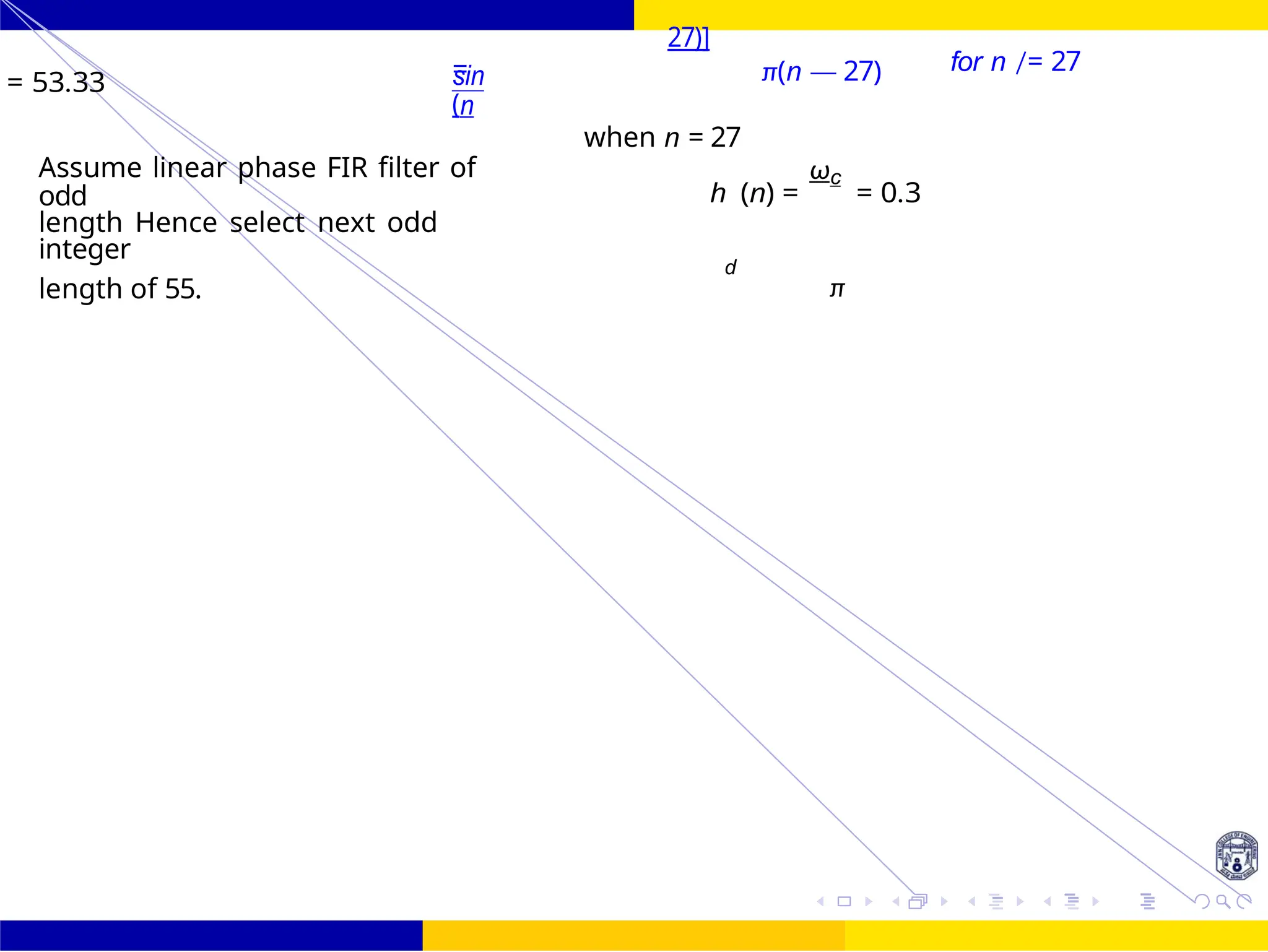 FIR Filter Design Low Pass FIR Filter
Design
59 /
October 25,
UNIT - 7: FIR Filter
Dr. Manjunatha. P (JNNCE)
= 53.33 =
sin
(n
27)]
π(n — 27)
when n = 27
for n /= 27
Assume linear phase FIR filter of
odd
length Hence select next odd
integer
h (n) =
ωc
= 0.3
d
length of 55. π
 