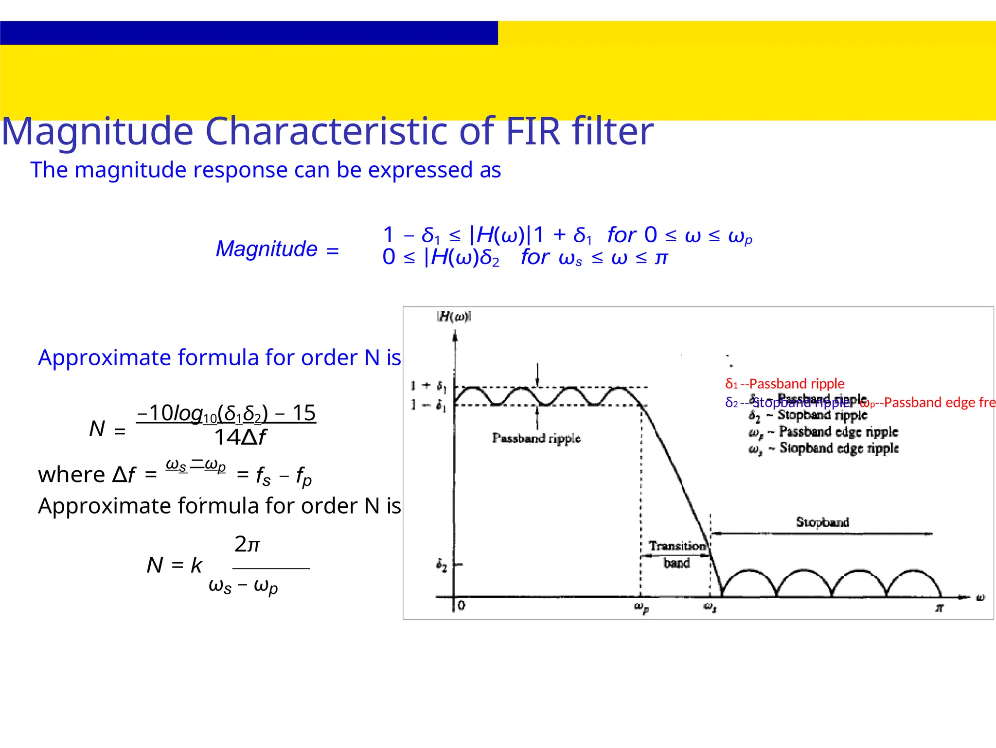 2
Magnitude Characteristic of FIR filter
δ1 Passband
‐‐ ripple
δ2 Stopband ripple
‐‐ ωp Passband
‐‐ edge fre
The magnitude response can be expressed as
Magnitude =
1 − δ1 ≤ |H(ω)|1 + δ1 for 0 ≤ ω ≤ ωp
0 ≤ |H(ω)δ2 for ωs ≤ ω ≤ π
Approximate formula for order N is
N =
−10log10(δ1δ2) − 15
14∆f
where ∆f =
ωs −ωp
= fs − fp
Approximate formula for order N is
2π
N = k
ωs − ωp
 