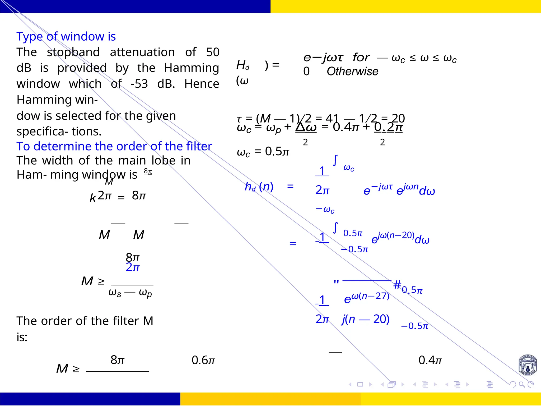 FIR Filter Design Low Pass FIR Filter
Design
October 25, 64 /
UNIT - 7: FIR Filter
Dr. Manjunatha. P (JNNCE)
Type of window is
The stopband attenuation of 50
dB is provided by the Hamming
window which of -53 dB. Hence
Hamming win-
Hd
(ω
) =
e−jωτ for — ωc ≤ ω ≤ ωc
0 Otherwise
dow is selected for the given
specifica- tions.
τ = (M — 1)/2 = 41 — 1/2 = 20
ωc = ωp + ∆ω = 0.4π + 0.2π
To determine the order of the filter
The width of the main lobe in
Ham- ming window is 8π
ωc = 0.5π
2 2
1
∫
ωc
M
2π 8π
k =
hd (n) = 2π
−ωc
e−jωτ
ejωn
dω
M M
=
1
∫ 0.5π
ejω(n−20)
dω
8π
2π
−0.5π
M ≥
ωs — ωp
1
"
eω(n−27)
#0.5π
The order of the filter M
is:
2π j(n — 20)
−0.5π
8π
M ≥
0.6π 0.4π
=
 