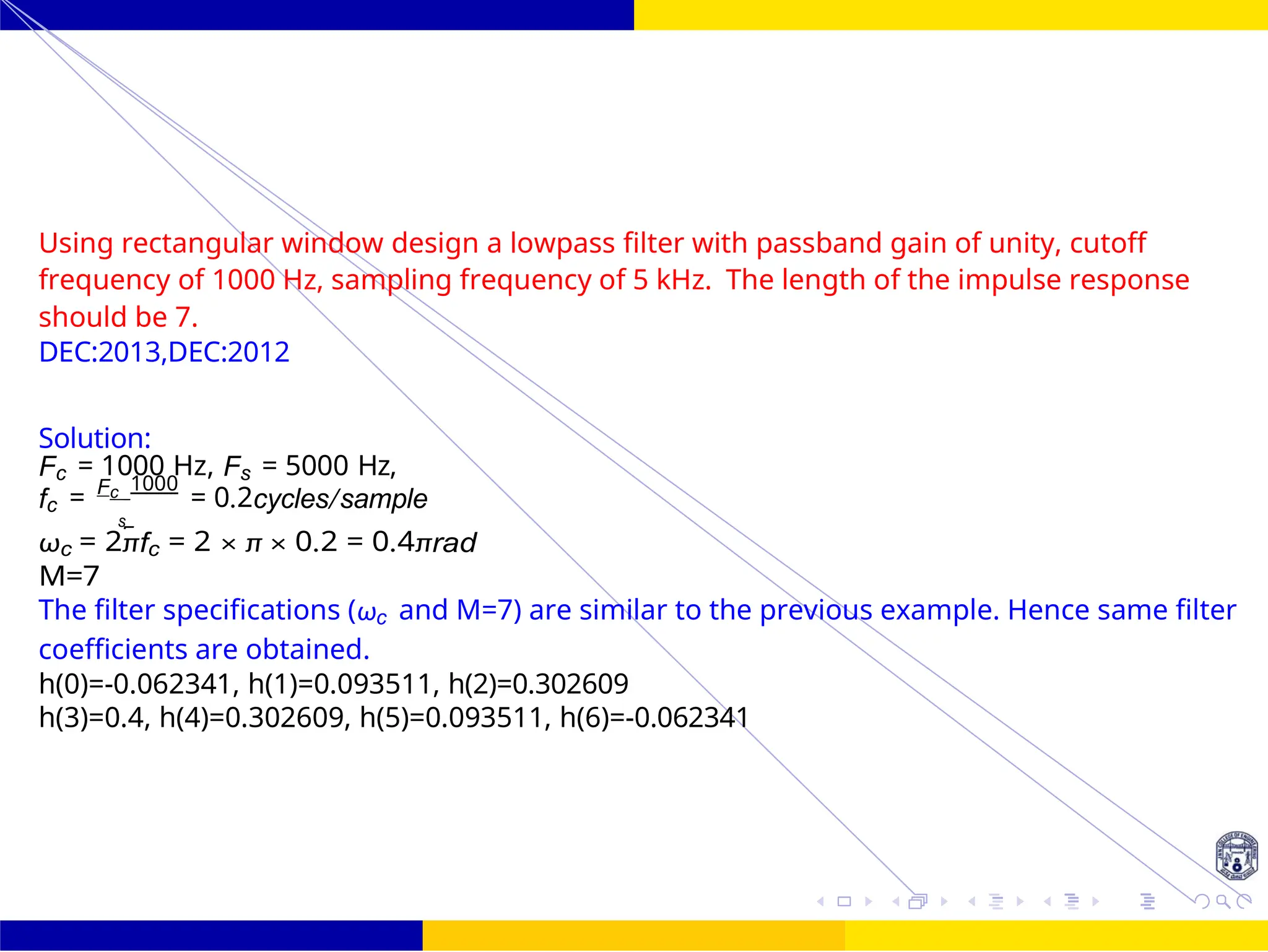 F
FIR Filter Design Low Pass FIR Filter
Design
71 /
October 25,
UNIT - 7: FIR Filter
Dr. Manjunatha. P (JNNCE)
Using rectangular window design a lowpass filter with passband gain of unity, cutoff
frequency of 1000 Hz, sampling frequency of 5 kHz. The length of the impulse response
should be 7.
DEC:2013,DEC:2012
Solution:
Fc = 1000 Hz, Fs = 5000 Hz,
fc = Fc 1000
= 0.2cycles/sample
s
ωc = 2πfc = 2 × π × 0.2 = 0.4πrad
M=7
The filter specifications (ωc and M=7) are similar to the previous example. Hence same filter
coefficients are obtained.
h(0)=-0.062341, h(1)=0.093511, h(2)=0.302609
h(3)=0.4, h(4)=0.302609, h(5)=0.093511, h(6)=-0.062341
 