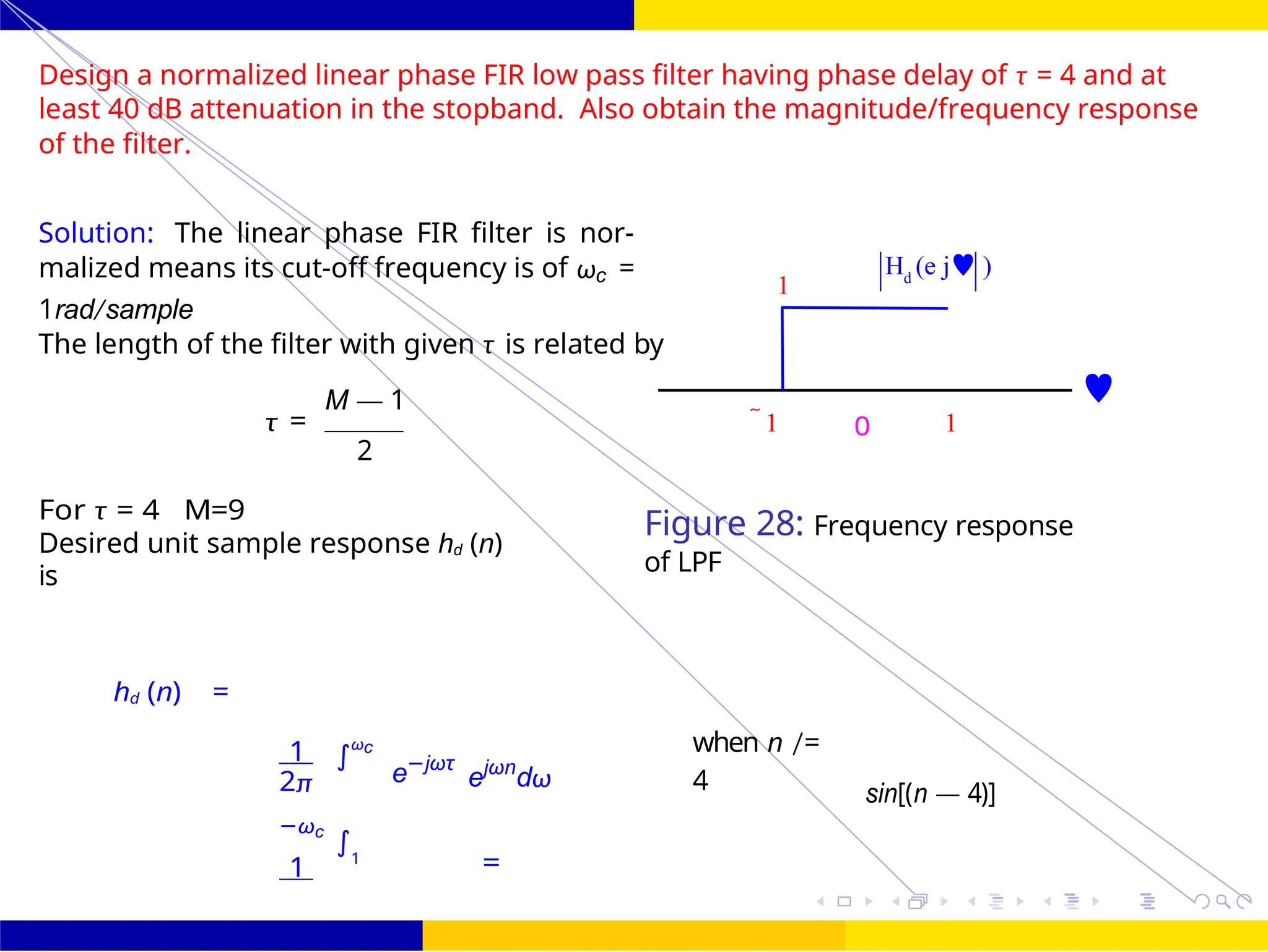 ∫
 
∫
FIR Filter Design Low Pass FIR Filter
Design
72 /
October 25,
UNIT - 7: FIR Filter
Dr. Manjunatha. P (JNNCE)
1
H (e j )
d
Design a normalized linear phase FIR low pass filter having phase delay of τ = 4 and at
least 40 dB attenuation in the stopband. Also obtain the magnitude/frequency response
of the filter.
Solution: The linear phase FIR filter is nor-
malized means its cut-off frequency is of ωc =
1rad/sample
The length of the filter with given τ is related by
M — 1 
τ = 1 0 1
2
For τ = 4 M=9
Desired unit sample response hd (n)
is
Figure 28: Frequency response
of LPF
hd (n) =
1 ωc
2π
−ωc
e−jωτ
ejωn
dω
when n /=
4 sin[(n — 4)]
1 1
=
 