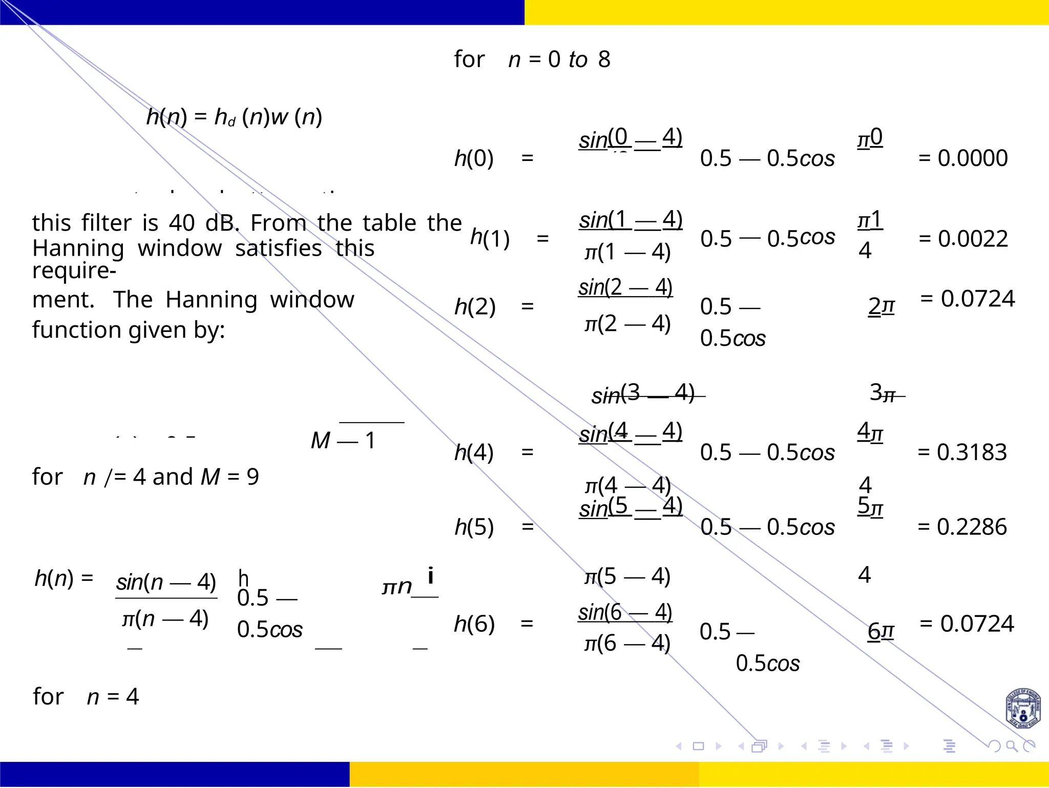 π(0 — 4
π(3 — 4
h(3) =
sin(3 — 4)
0.5 — 0.5cos
3π
=
FIR Filter Design Low Pass FIR Filter
Design
74 /
October 25,
UNIT - 7: FIR Filter
Dr. Manjunatha. P (JNNCE)
h(n) = hd (n)w (n)
for n = 0 to 8
h(0) =
sin(0 — 4)
0.5 — 0.5cos
π0
= 0.0000
this filter is 40 dB. From the table the
h(1) =
sin(1 — 4)
0.5 — 0.5cos
π1
= 0.0022
Hanning window satisfies this
require-
ment. The Hanning window
function given by:
h(2) =
π(1 — 4)
sin(2 — 4)
π(2 — 4)
0.5 —
0.5cos
4
2π = 0.0724
M — 1
h(4) =
sin(4 — 4)
0.5 — 0.5cos
4π
= 0.3183
for n /= 4 and M = 9 π(4 — 4) 4
h(5) =
sin(5 — 4)
0.5 — 0.5cos
5π
= 0.2286
h(n) = sin(n — 4)
π(n — 4)
0.5 —
0.5cos
πn i
h(6) =
π(5 — 4)
sin(6 — 4)
π(6 — 4) 0.5 —
0.5cos
4
6π = 0.0724
for n = 4
h
4
4
w (n) = 0.5 —
π
The stopband attenuation
4
2
4
 