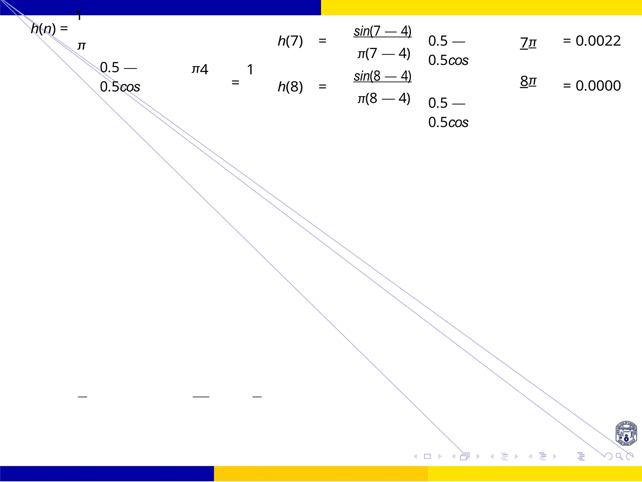 FIR Filter Design Low Pass FIR Filter
Design
75 /
October 25,
UNIT - 7: FIR Filter
Dr. Manjunatha. P (JNNCE)
4
4
h(n) =
1
π
0.5 —
0.5cos
π4
=
1
h(7) =
h(8) =
sin(7 — 4)
π(7 — 4)
sin(8 — 4)
π(8 — 4)
0.5 —
0.5cos
0.5 —
0.5cos
7π
8π
= 0.0022
= 0.0000
 