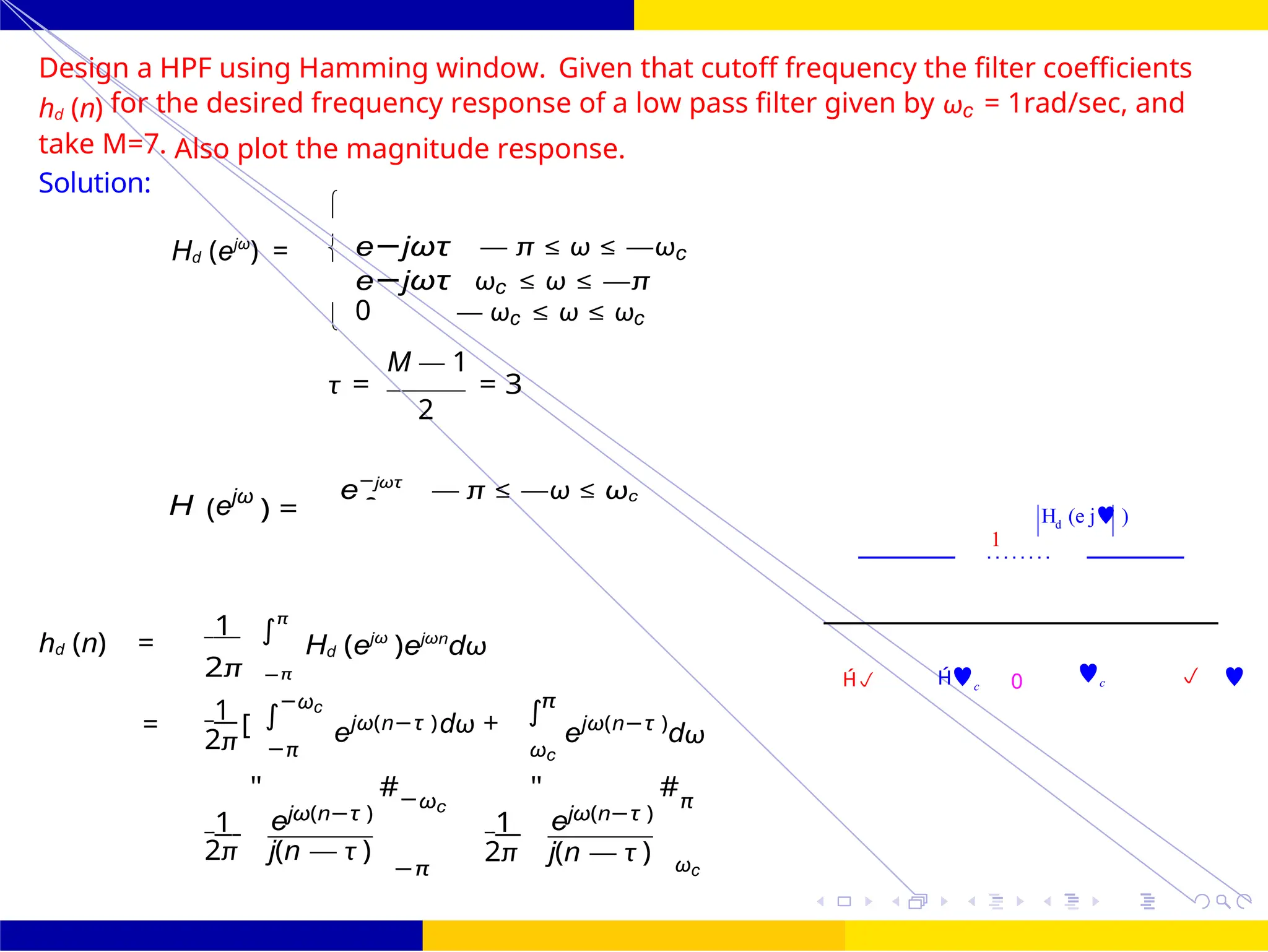 


∫
∫
d
0
∫
+
FIR Filter Design High Pass FIR Filter
Design
October 25, 78 /
UNIT - 7: FIR Filter
Dr. Manjunatha. P (JNNCE)
H (e j )
1
d
Design a HPF using Hamming window. Given that cutoff frequency the filter coefficients
hd (n) for the desired frequency response of a low pass filter given by ωc = 1rad/sec, and
take M=7. Also plot the magnitude response.
Solution:
Hd (ejω
) = e−jωτ — π ≤ ω ≤ —ωc
e−jωτ ωc ≤ ω ≤ —π
0 — ωc ≤ ω ≤ ωc
M — 1
τ = = 3
2
H (ejω
) =
e−jωτ
— π ≤ —ω ≤ ωc
hd (n) =
1 π
2π −π
Hd (ejω
)ejωn
dω
 c 0 c  
1 −ωc
= [ ejω(n−τ )
π
dω + ejω(n−τ )
dω
2π −π ωc
1
"
ejω(n−τ )
#−ωc
1
"
ejω(n−τ )
#π
2π j(n — τ )
−π
2π j(n — τ ) ωc
=
 
