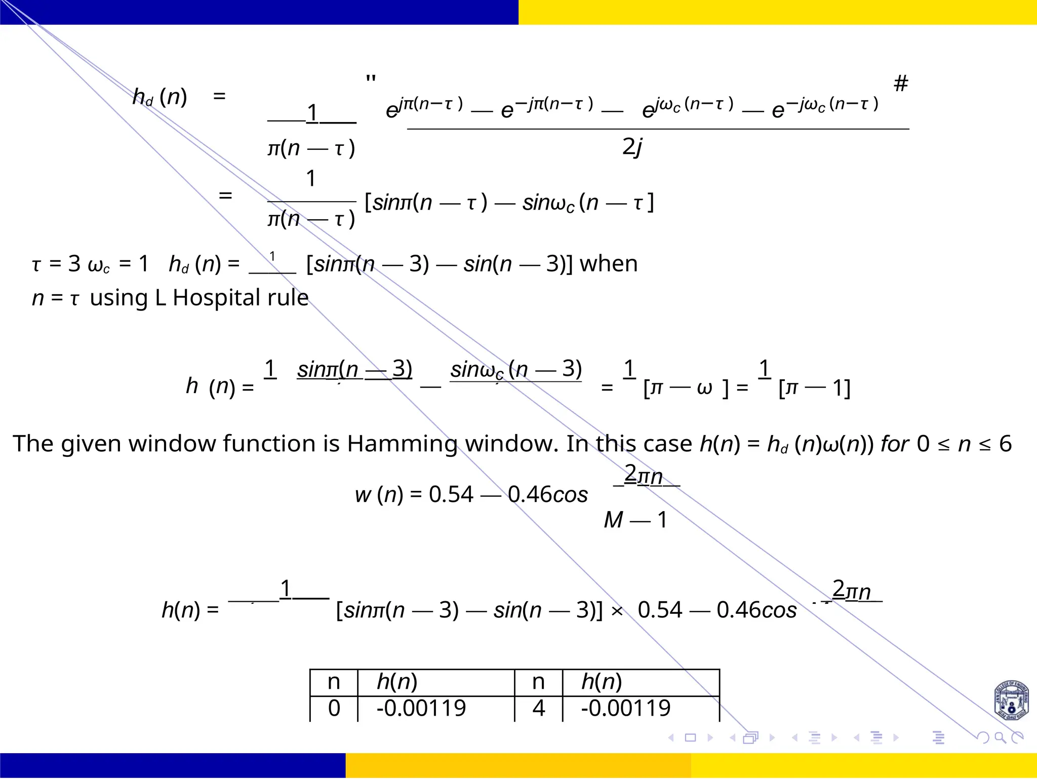 π
d
π (n — (n — π
c
π
π(n — M
FIR Filter Design High Pass FIR Filter
Design
80 /
October 25,
UNIT - 7: FIR Filter
Dr. Manjunatha. P (JNNCE)
hd (n) =
1
"
ejπ(n−τ )
— e−jπ(n−τ )
— ejωc (n−τ )
— e−jωc (n−τ )
#
π(n — τ )
1
=
π(n — τ )
2j
[sinπ(n — τ ) — sinωc (n — τ ]
τ = 3 ωc = 1 hd (n) = 1
[sinπ(n — 3) — sin(n — 3)] when
n = τ using L Hospital rule
h (n) =
1 sinπ(n — 3)
—
sinωc (n — 3)
=
1
[π — ω ] =
1
[π — 1]
The given window function is Hamming window. In this case h(n) = hd (n)ω(n)) for 0 ≤ n ≤ 6
w (n) = 0.54 — 0.46cos
2πn
M — 1
h(n) =
1
[sinπ(n — 3) — sin(n — 3)] × 0.54 — 0.46cos
2πn
n h(n) n h(n)
0 -0.00119 4 -0.00119
 