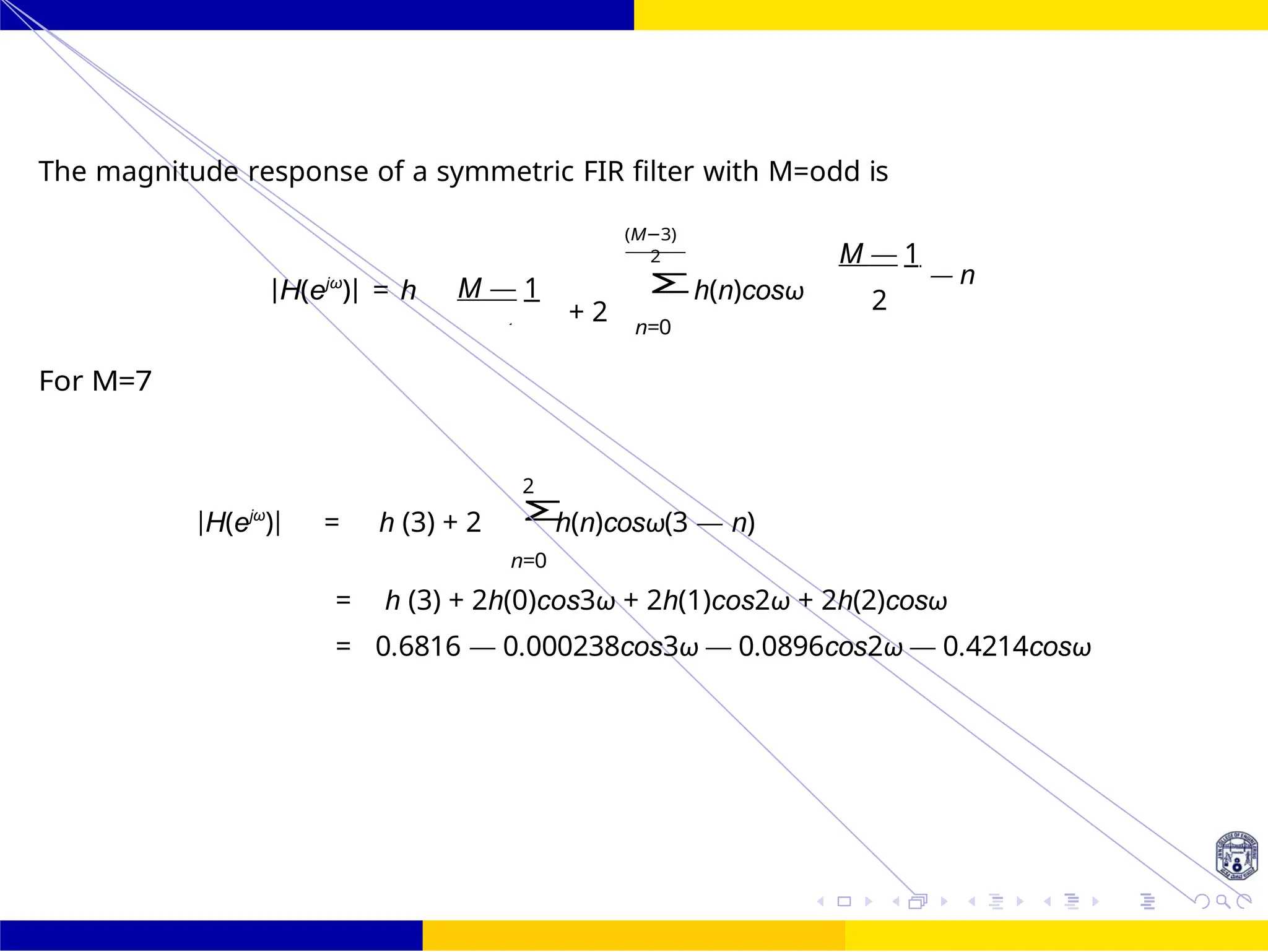 Σ
Σ
FIR Filter Design High Pass FIR Filter
Design
Dr. Manjunatha. P (JNNCE) UNIT - 7: FIR Filter October 25, 82 /
The magnitude response of a symmetric FIR filter with M=odd is
For M=7
|H(ejω
)| = h M — 1
+ 2
(M−3)
2
n=0
h(n)cosω
M — 1
— n
2
2
|H(ejω
)| = h (3) + 2 h(n)cosω(3 — n)
n=0
= h (3) + 2h(0)cos3ω + 2h(1)cos2ω + 2h(2)cosω
= 0.6816 — 0.000238cos3ω — 0.0896cos2ω — 0.4214cosω
2
 