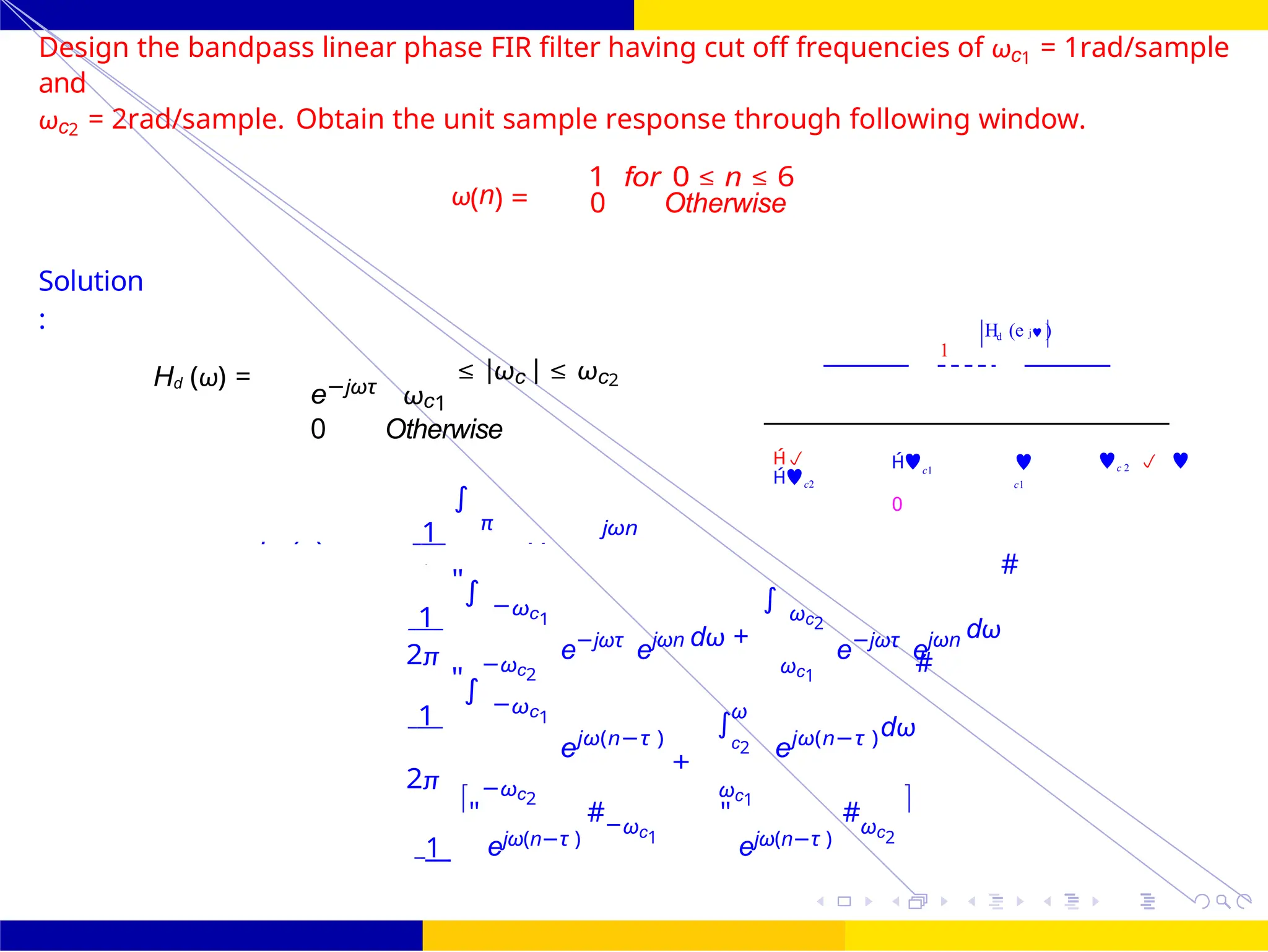 2
−
∫
FIR Filter Design Band Pass FIR Filter
Design
83 /
October 25,
UNIT - 7: FIR Filter
Dr. Manjunatha. P (JNNCE)
H (e j )
1
d
Design the bandpass linear phase FIR filter having cut off frequencies of ωc1 = 1rad/sample
and
ωc2 = 2rad/sample. Obtain the unit sample response through following window.
ω(n) =
1 for 0 ≤ n ≤ 6
0 Otherwise
Solution
:
Hd (ω) =
e−jωτ
ωc1
≤ |ωc | ≤ ωc2
0 Otherwise
1
∫
π jωn

c2
c1
0

c1
c 2  
1
"∫ −ωc1
e−jωτ
ejωn dω +
∫ ωc2
e−jωτ
ejωn dω
#
2π −ωc2 ωc1
1
"∫ −ωc1
ejω(n−τ )
ω
c2
+
ejω(n−τ )dω
#
2π −ωc2 ωc1
1
"
ejω(n−τ )
#−ωc1
"
ejω(n−τ )
#ωc2

hd (n) Hd
=
=
d
 