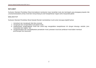 Dokumen Standard Pendidikan Moral KSSR Tahun 3
2
MATLAMAT
Kurikulum Standard Pendidikan Moral bermatlamat membentuk insan berakhlak mulia dan berintegriti yang berpegang kepada nilai
universal berasaskan prinsip moral dan menyumbang ke arah kesejahteraan negara serta masyarakat global.
O B J E K T I F
Kurikulum Standard Pendidikan Moral Sekolah Rendah membolehkan murid untuk mencapai objektif berikut:
i. memahami dan menghayati nilai-nilai universal;
ii. menghayati dan mengamalkan budi pekerti mulia;
iii. melaksanakan tanggungjawab moral dan sosial bagi mengekalkan kesejahteraan diri dengan keluarga, sekolah, jiran,
masyarakat dan negara; dan
iv. mengembangkan dan mengaplikasikan penaakulan moral, perasaan moral dan perlakuan moral dalam membuat
pertimbangan dan keputusan.
 