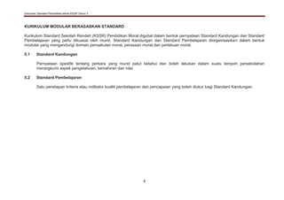 Dokumen Standard Pendidikan Moral KSSR Tahun 3
4
KURIKULUM MODULAR BERASASKAN STANDARD
Kurikulum Standard Sekolah Rendah (KSSR) Pendidikan Moral digubal dalam bentuk pernyataan Standard Kandungan dan Standard
Pembelajaran yang perlu dikuasai oleh murid. Standard Kandungan dan Standard Pembelajaran diorganisasikan dalam bentuk
modular yang mengandungi domain penaakulan moral, perasaan moral dan perlakuan moral.
5.1 Standard Kandungan
Pernyataan spesifik tentang perkara yang murid patut ketahui dan boleh lakukan dalam suatu tempoh persekolahan
merangkumi aspek pengetahuan, kemahiran dan nilai.
5.2 Standard Pembelajaran
Satu penetapan kriteria atau indikator kualiti pembelajaran dan pencapaian yang boleh diukur bagi Standard Kandungan.
 