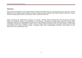 Dokumen Standard Pendidikan Moral KSSR Tahun 3
11
PENILAIAN
Bagi mengukur pembelajaran murid dalam Kurikulum Standard Pendidikan Moral dari segi penaakulan moral, perasaan moral dan
perlakuan moral, pelbagai kaedah penilaian digunakan. Beberapa bentuk penilaian yang boleh dijalankan ialah ujian, tugasan
individu dan berkumpulan, laporan, pemerhatian, senarai semak dan kerja amal.
Dalam merancang dan melaksanakan kurikulum ini, tumpuan diberikan kepada perkembangan dan penguasaan kemahiran
berfikir dan kemahiran belajar. Ini membolehkan murid membuat keputusan dan konflik secara bijak dan rasional dalam
menghadapi cabaran hidup. Kepelbagaian kecerdasan dan latar belakang murid perlu diambil kira bagi memupuk, mengukuh dan
memperkaya pengalaman pembelajaran mereka. Usaha ini diharap dapat membentuk insan yang peka kepada isu atau konflik
yang berlaku dan mampu membuat ramalan, menjangka akibat serta mengendalikan perubahan yang berlaku ke arah
keharmonian dan kecemerlangan hidup.
 