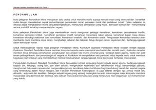 Dokumen Standard Pendidikan Moral KSSR Tahun 3
1
P E N D A H U L U A N
Mata pelajaran Pendidikan Moral merupakan satu usaha untuk mendidik murid supaya menjadi insan yang bermoral dan berakhlak
mulia dengan menekankan aspek perkembangan penaakulan moral, perasaan moral dan perlakuan moral. Mata pelajaran ini
diharap dapat menghasilkan murid yang berpengetahuan, mempunyai perwatakan yang mulia, bersopan santun dan menyumbang
secara produktif terhadap masyarakat dan negara.
Mata pelajaran Pendidikan Moral juga membolehkan murid menguasai pelbagai kemahiran; kemahiran penyelesaian konflik,
kemahiran pemikiran kritikal, kemahiran pemikiran kreatif, kemahiran menentang rakan sebaya, kemahiran kajian masa depan,
kemahiran teknologi maklumat dan komunikasi, kemahiran kreativiti dan kemahiran sosial. Penguasaan kemahiran tersebut akan
membantu murid membina daya tahan, menghadapi cabaran dan tekanan hidup dengan penuh keyakinan dan bertanggungjawab
dalam kehidupan harian.
Untuk merealisasikan hasrat mata pelajaran Pendidikan Moral, Kurikulum Standard Pendidikan Moral sekolah rendah digubal.
Kurikulum Standard Pendidikan Moral memberi tumpuan kepada usaha memupuk kerohanian dan moraliti murid. Kurikulum tersebut
memberi fokus terhadap pemahaman, penghayatan dan amalan nilai murni universal yang terdapat dalam agama, tradisi dan adat
resam pelbagai kaum, dan perundangan di negara ini. Kurikulum ini menyediakan satu panduan hidup kepada murid untuk membuat
keputusan dan tindakan yang membolehkan mereka melaksanakan tanggungjawab moral dan sosial terhadap masyarakat .
Penggubalan Kurikulum Standard Pendidikan Moral berasaskan prinsip berpegang teguh kepada ajaran agama, bertanggungjawab
kepada diri, keluarga, orang lain, dan alam sekitar, mengekalkan keamanan dan keharmonian hidup, bersemangat patriotik,
menghormati hak asasi manusia dan mengamalkan prinsip demokrasi dalam kehidupan bagi mendukung hasrat dan aspirasi negara
yang terkandung dalam Rukun Negara, dan Falsafah Pendidikan Kebangsaan. Ia juga selaras dengan tiga prinsip moral iaitu
altruistik, autonomi dan keadilan. Sebagai sebuah negara yang sedang melangkah ke arah status negara maju, kita perlu membina
masyarakat yang bermoral dan beretika, iaitu sebuah masyarakat bersatu padu yang mempunyai nilai keagamaan dan keharmonian
yang kukuh.
 