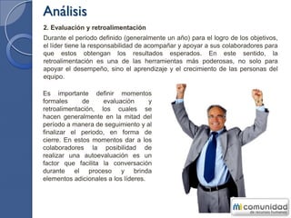 Análisis
2. Evaluación y retroalimentación
Durante el periodo definido (generalmente un año) para el logro de los objetivos,
el líder tiene la responsabilidad de acompañar y apoyar a sus colaboradores para
que estos obtengan los resultados esperados. En este sentido, la
retroalimentación es una de las herramientas más poderosas, no solo para
apoyar el desempeño, sino el aprendizaje y el crecimiento de las personas del
equipo.
Es importante definir momentos
formales de evaluación y
retroalimentación, los cuales se
hacen generalmente en la mitad del
período a manera de seguimiento y al
finalizar el periodo, en forma de
cierre. En estos momentos dar a los
colaboradores la posibilidad de
realizar una autoevaluación es un
factor que facilita la conversación
durante el proceso y brinda
elementos adicionales a los líderes.
 