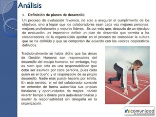 Análisis
3. Definición de planes de desarrollo
Un proceso de evaluación favorece, no solo a asegurar el cumplimiento de los
objetivos, sino a lograr que los colaboradores sean cada vez mejores personas,
mejores profesionales y mejores líderes. Es por esto que, después de un ejercicio
de evaluación, es importante definir un plan de desarrollo que permita a los
colaboradores de la organización aportar en el proceso de consolidar la cultura
que se ha definido y que se comporten de acuerdo con los valores corporativos
definidos.
Tradicionalmente se había dicho que las áreas
de Gestión Humana son responsables del
desarrollo del equipo humano, sin embargo, hoy
es claro que esta es una responsabilidad que
debe ser asumida por cada persona, pues cada
quien es el dueño y el responsable de su propio
desarrollo. Nadie más puede hacerlo por él/ella.
En este sentido, el rol del colaborador consiste
en entender de forma autocritica sus propias
fortalezas y oportunidades de mejora, decidir
invertir tiempo y dinero para auto-desarrollarse y
asumir la responsabilidad sin delegarla en la
organización.
 