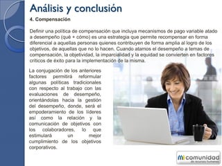 Análisis y conclusión
4. Compensación
Definir una política de compensación que incluya mecanismos de pago variable atado
a desempeño (qué + cómo) es una estrategia que permite recompensar en forma
diferencial a aquellas personas quienes contribuyen de forma amplia al logro de los
objetivos, de aquellas que no lo hacen. Cuando atamos el desempeño a temas de
compensación, la objetividad, la imparcialidad y la equidad se convierten en factores
críticos de éxito para la implementación de la misma.
La conjugación de los anteriores
factores permitirá reformular
algunas políticas tradicionales
con respecto al trabajo con las
evaluaciones de desempeño,
orientándolas hacia la gestión
del desempeño, donde, será el
empoderamiento de los líderes
así como la relación y la
comunicación de objetivos con
los colaboradores, lo que
estimulará un mejor
cumplimiento de los objetivos
corporativos.
 