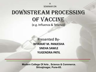 A
                   SEMINAR ON

Downstream processing
      of vaccine
          (e.g. Influenza & Tetanus)



              Presented By-
           NIYAMAT M. PANJESHA
               SNEHA SAWLE
              YUGENDRA PATIL


  Modern College Of Arts , Science & Commerce.
             Shivajinagar, Pune-05.
 