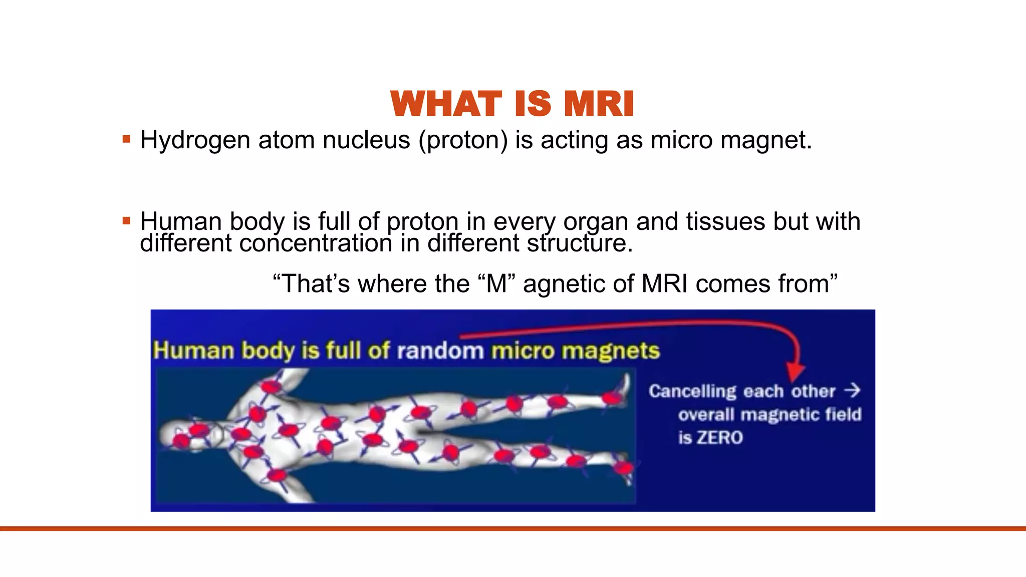 WHAT IS MRI
 Hydrogen atom nucleus (proton) is acting as micro magnet.
 Human body is full of proton in every organ and tissues but with
different concentration in different structure.
“That’s where the “M” agnetic of MRI comes from”
 
