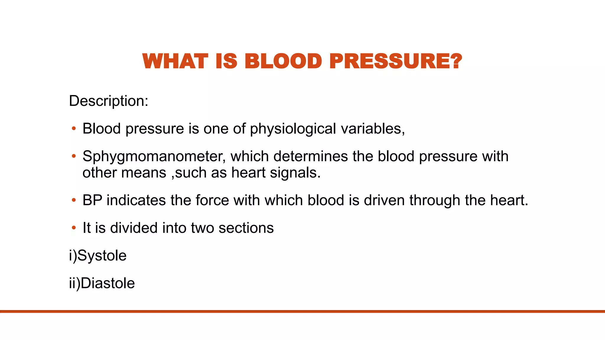 WHAT IS BLOOD PRESSURE?
Description:
• Blood pressure is one of physiological variables,
• Sphygmomanometer, which determines the blood pressure with
other means ,such as heart signals.
• BP indicates the force with which blood is driven through the heart.
• It is divided into two sections
i)Systole
ii)Diastole
 