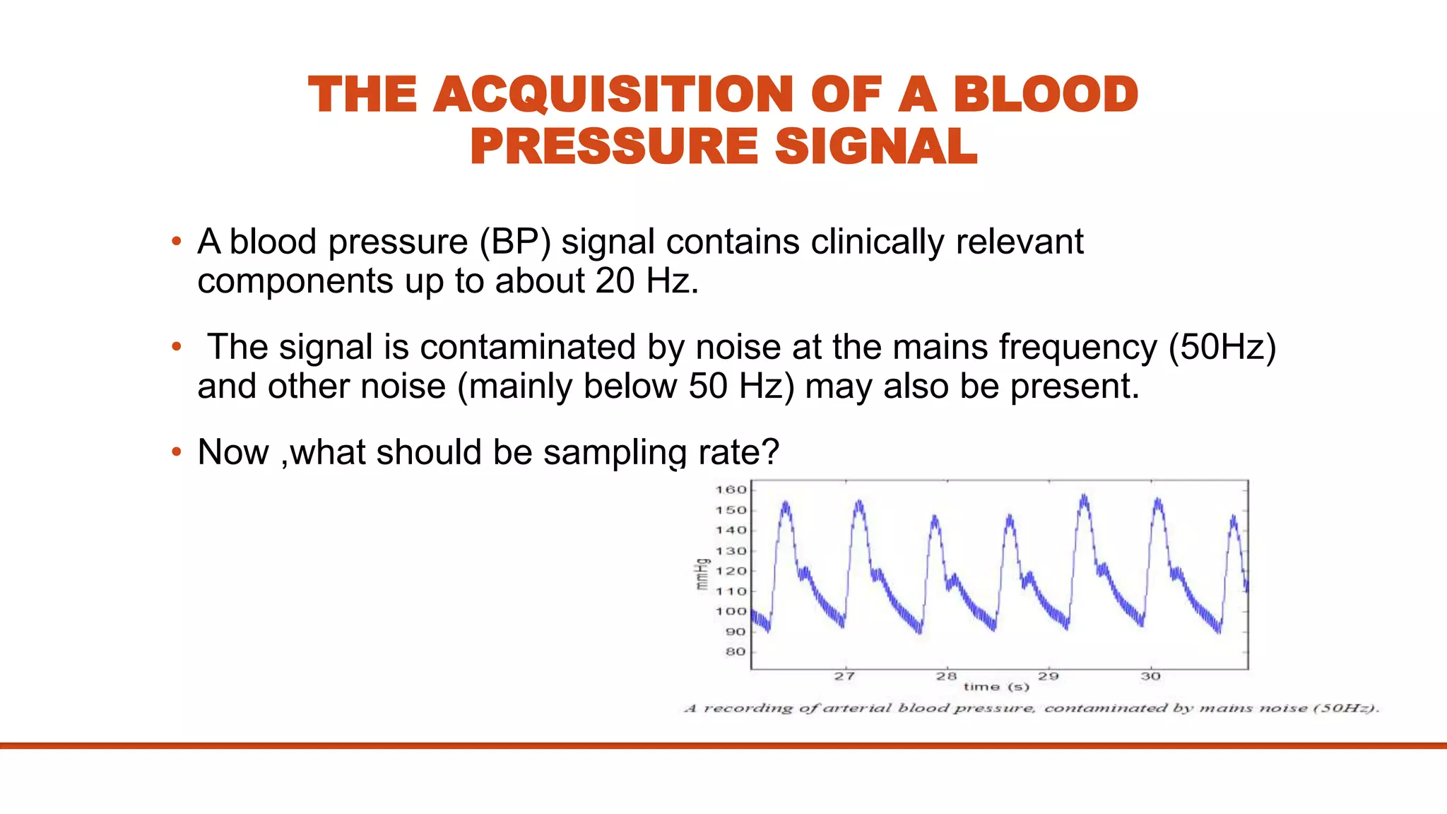 THE ACQUISITION OF A BLOOD
PRESSURE SIGNAL
• A blood pressure (BP) signal contains clinically relevant
components up to about 20 Hz.
• The signal is contaminated by noise at the mains frequency (50Hz)
and other noise (mainly below 50 Hz) may also be present.
• Now ,what should be sampling rate?
 