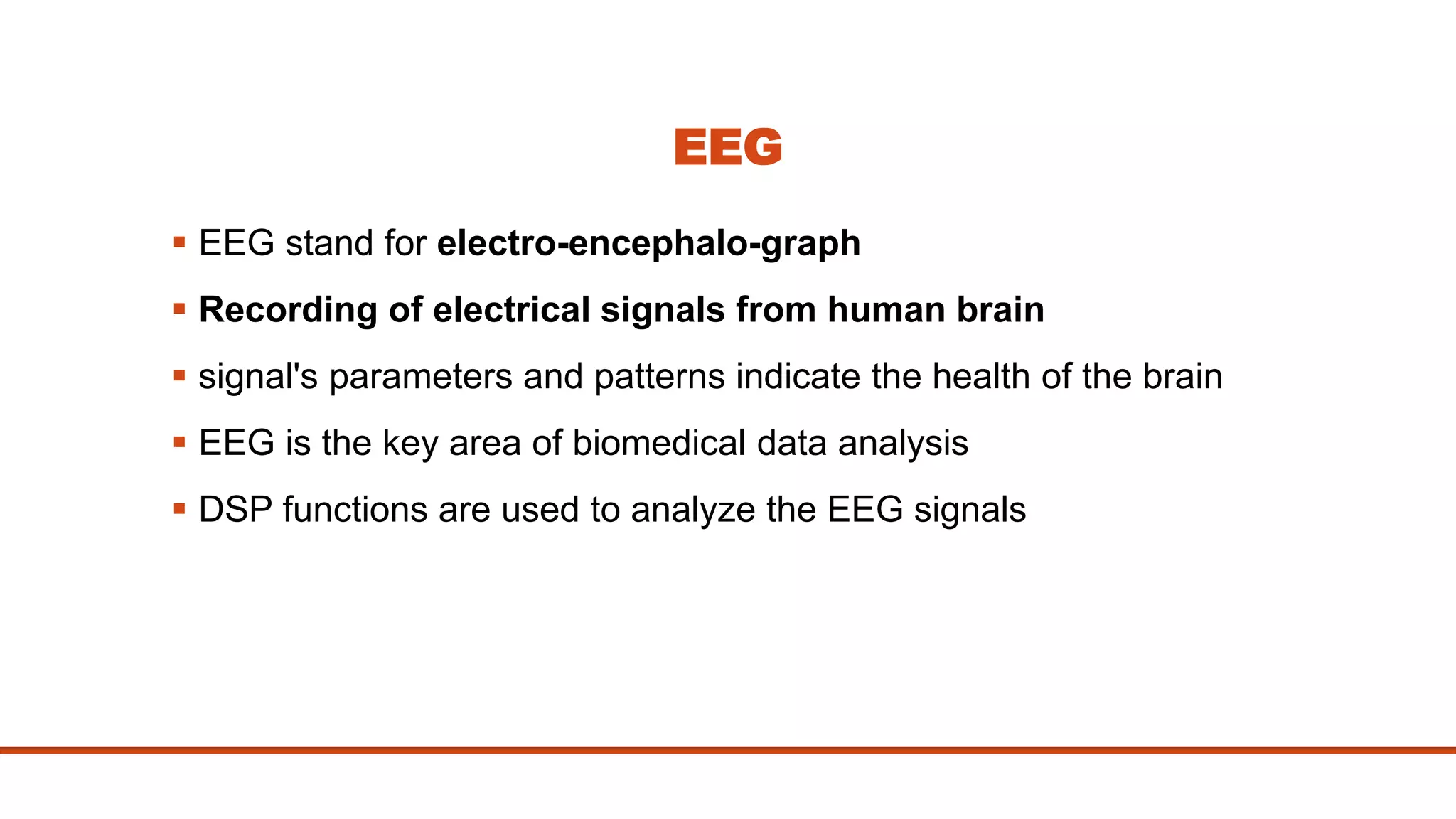 EEG
 EEG stand for electro-encephalo-graph
 Recording of electrical signals from human brain
 signal's parameters and patterns indicate the health of the brain
 EEG is the key area of biomedical data analysis
 DSP functions are used to analyze the EEG signals
 