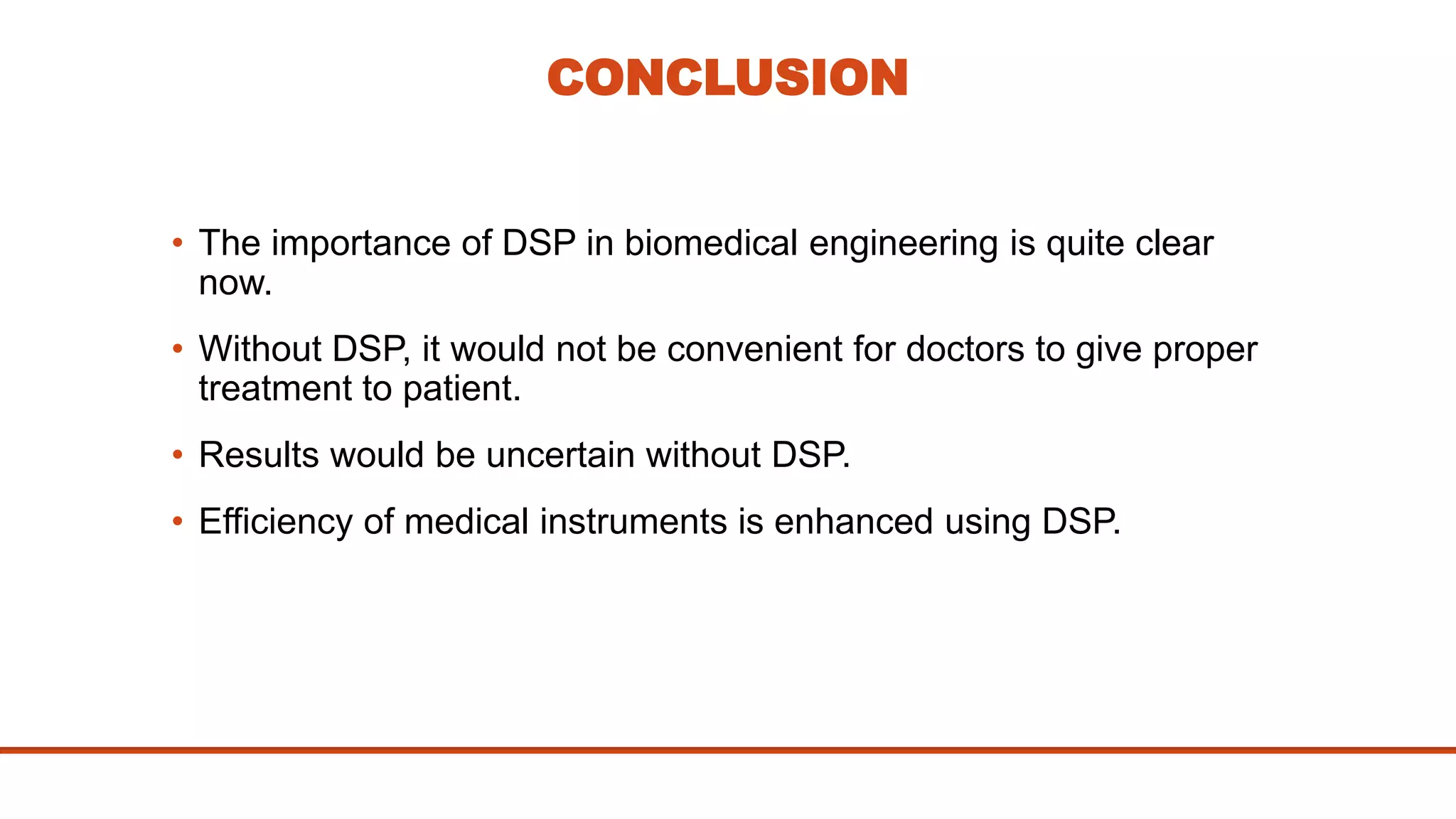 CONCLUSION
• The importance of DSP in biomedical engineering is quite clear
now.
• Without DSP, it would not be convenient for doctors to give proper
treatment to patient.
• Results would be uncertain without DSP.
• Efficiency of medical instruments is enhanced using DSP.
 