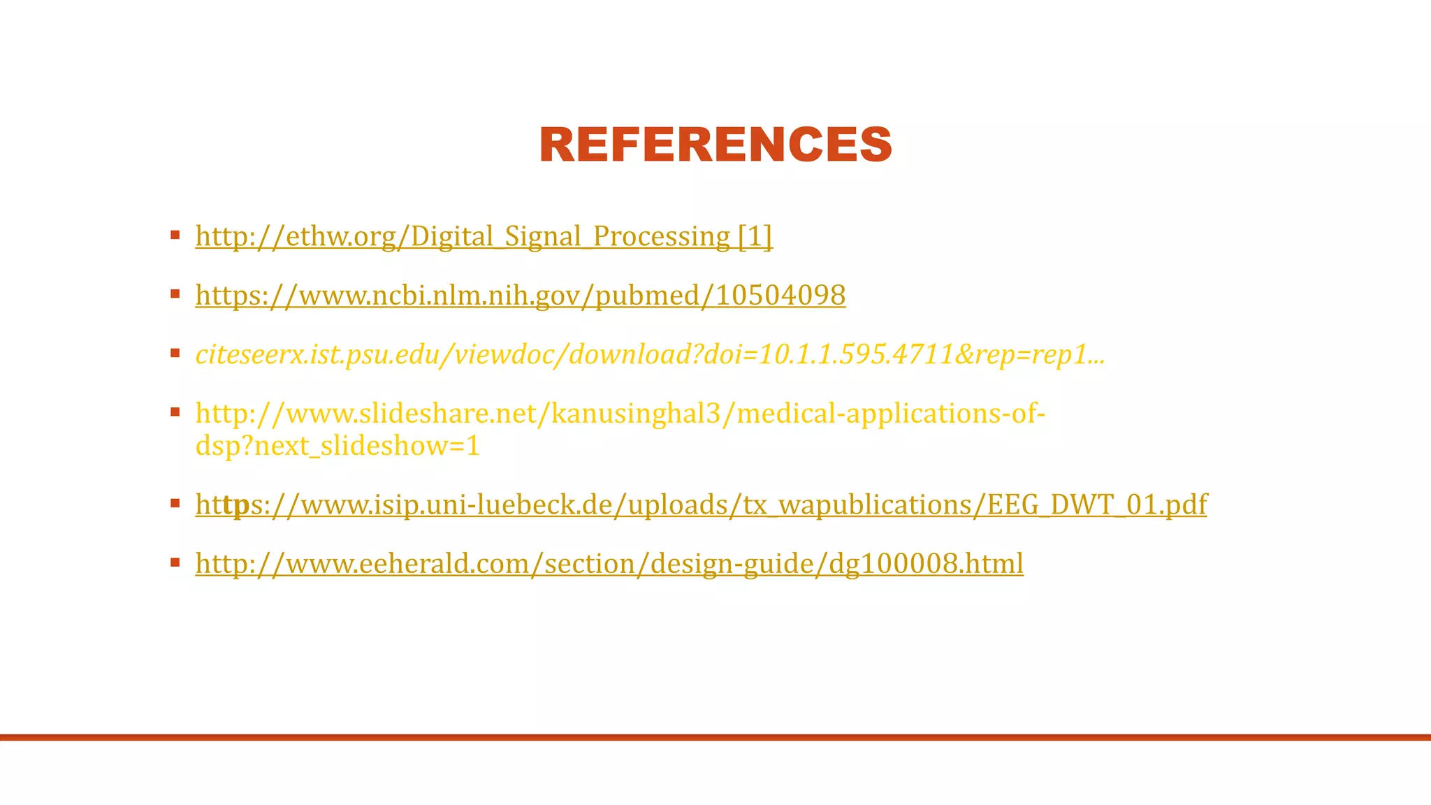 REFERENCES
 http://ethw.org/Digital_Signal_Processing [1]
 https://www.ncbi.nlm.nih.gov/pubmed/10504098
 citeseerx.ist.psu.edu/viewdoc/download?doi=10.1.1.595.4711&rep=rep1...
 http://www.slideshare.net/kanusinghal3/medical-applications-of-
dsp?next_slideshow=1
 https://www.isip.uni-luebeck.de/uploads/tx_wapublications/EEG_DWT_01.pdf
 http://www.eeherald.com/section/design-guide/dg100008.html
 