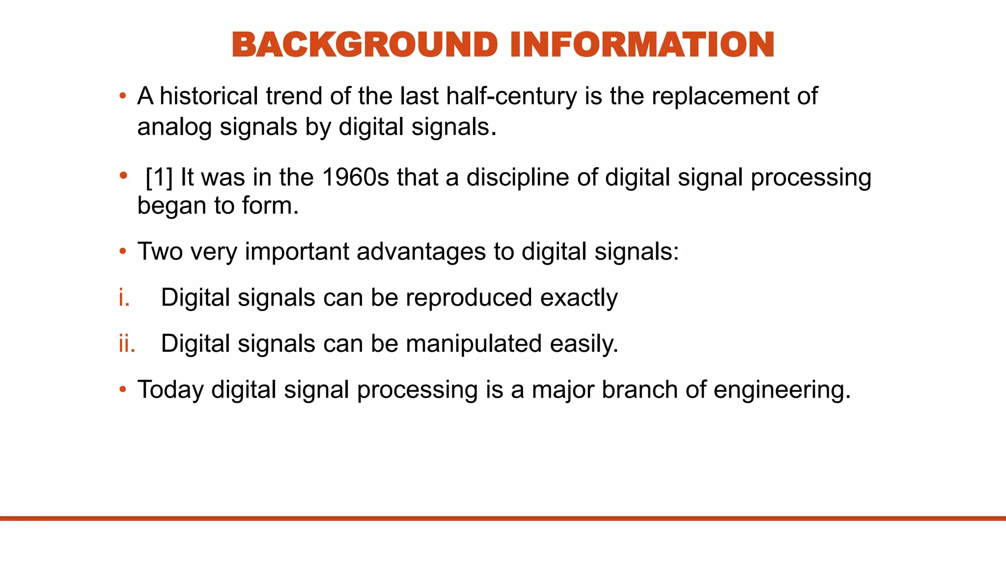 BACKGROUND INFORMATION
• A historical trend of the last half-century is the replacement of
analog signals by digital signals.
• [1] It was in the 1960s that a discipline of digital signal processing
began to form.
• Two very important advantages to digital signals:
i. Digital signals can be reproduced exactly
ii. Digital signals can be manipulated easily.
• Today digital signal processing is a major branch of engineering.
 