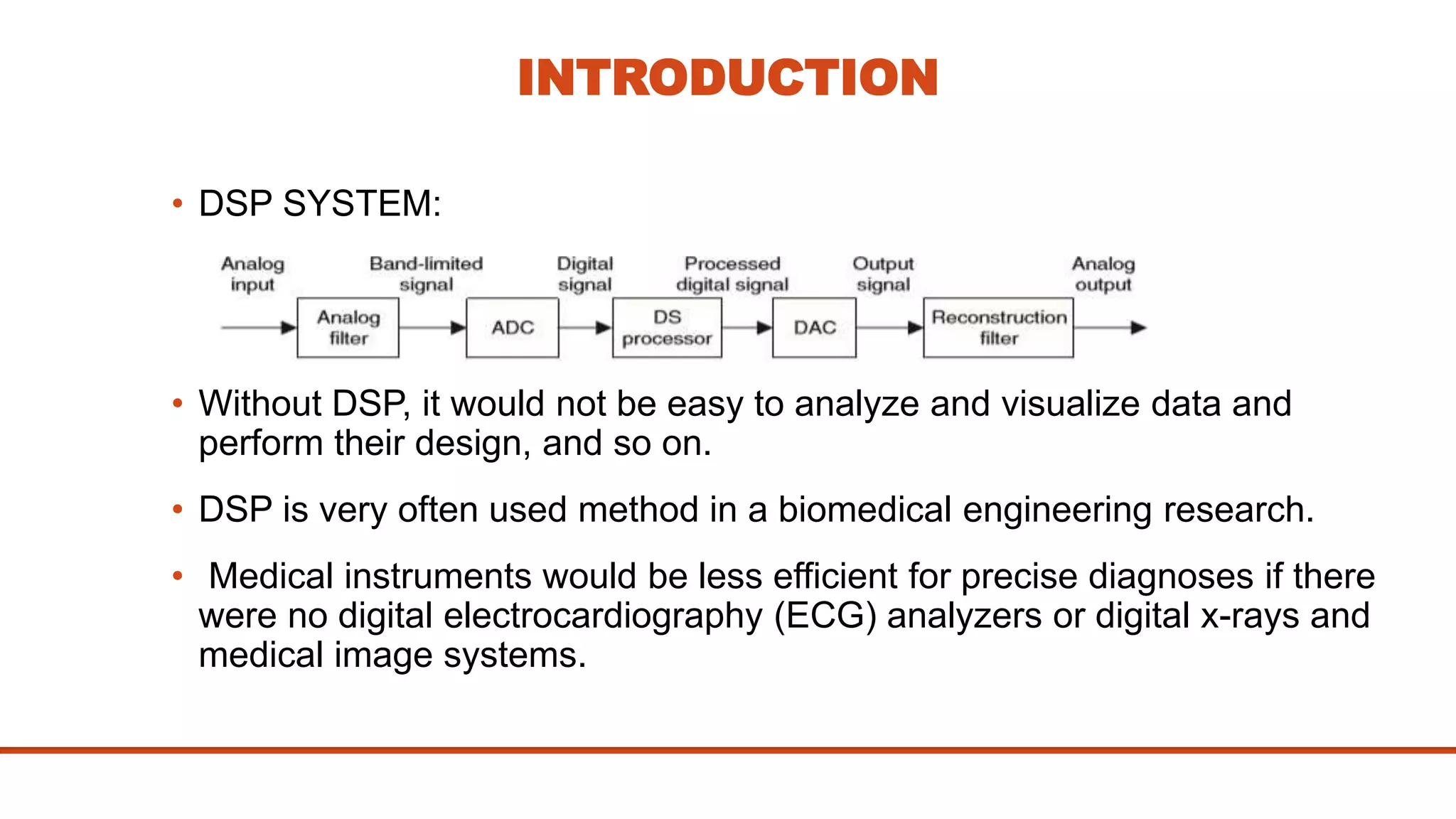 INTRODUCTION
• DSP SYSTEM:
• Without DSP, it would not be easy to analyze and visualize data and
perform their design, and so on.
• DSP is very often used method in a biomedical engineering research.
• Medical instruments would be less efficient for precise diagnoses if there
were no digital electrocardiography (ECG) analyzers or digital x-rays and
medical image systems.
 