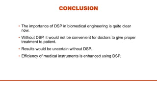 CONCLUSION
• The importance of DSP in biomedical engineering is quite clear
now.
• Without DSP, it would not be convenient for doctors to give proper
treatment to patient.
• Results would be uncertain without DSP.
• Efficiency of medical instruments is enhanced using DSP.
 