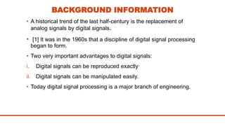 BACKGROUND INFORMATION
• A historical trend of the last half-century is the replacement of
analog signals by digital signals.
• [1] It was in the 1960s that a discipline of digital signal processing
began to form.
• Two very important advantages to digital signals:
i. Digital signals can be reproduced exactly
ii. Digital signals can be manipulated easily.
• Today digital signal processing is a major branch of engineering.
 