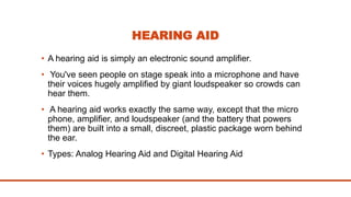 HEARING AID
• A hearing aid is simply an electronic sound amplifier.
• You've seen people on stage speak into a microphone and have
their voices hugely amplified by giant loudspeaker so crowds can
hear them.
• A hearing aid works exactly the same way, except that the micro
phone, amplifier, and loudspeaker (and the battery that powers
them) are built into a small, discreet, plastic package worn behind
the ear.
• Types: Analog Hearing Aid and Digital Hearing Aid
 