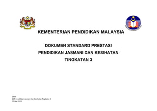 KEMENTERIAN PENDIDIKAN MALAYSIA
DOKUMEN STANDARD PRESTASI
PENDIDIKAN JASMANI DAN KESIHATAN
TINGKATAN 3

DRAF
DSP Pendidikan Jasmani Dan Kesihatan Tingkatan 3
15 Mei 2013

 