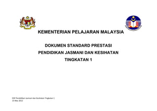 DSP Pendidikan Jasmani dan Kesihatan Tingkatan 1
15 Mac 2012
KEMENTERIAN PELAJARAN MALAYSIA
DOKUMEN STANDARD PRESTASI
PENDIDIKAN JASMANI DAN KESIHATAN
TINGKATAN 1
 