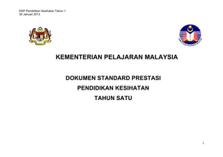 DSP Pendidikan Kesihatan Tahun 1
30 Januari 2013
1
KEMENTERIAN PELAJARAN MALAYSIA
DOKUMEN STANDARD PRESTASI
PENDIDIKAN KESIHATAN
TAHUN SATU
 