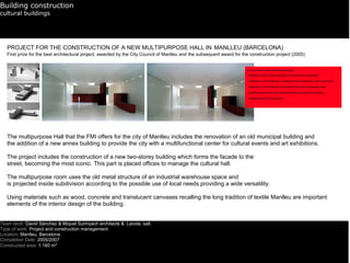 Building construction
cultural buildings




   PROJECT FOR THE CONSTRUCTION OF A NEW MULTIPURPOSE HALL IN MANLLEU (BARCELONA)
   First prize for the best architectural project, awarded by the City Council of Manlleu and the subsequent award for the construction project (2005)




   The multipurpose Hall that the FMI offers for the city of Manlleu includes the renovation of an old municipal building and
   the addition of a new annex building to provide the city with a multifunctional center for cultural events and art exhibitions.

   The project includes the construction of a new two-storey building which forms the facade to the
   street, becoming the most iconic. This part is placed offices to manage the cultural hall.

   The multipurpose room uses the old metal structure of an industrial warehouse space and
   is projected inside subdivision according to the possible use of local needs,providing a wide versatility.

   Using materials such as wood, concrete and translucent canvases recalling the long tradition of textile Manlleu are important
   elements of the interior design of the building.


Team work: David Sànchez & Miquel Surinyach architects & Lavola. salt.
Type of work: Project and construction management
Location: Manlleu, Barcelona
Completion Date: 2005/2007
Constructed area: 1.160 m2
 