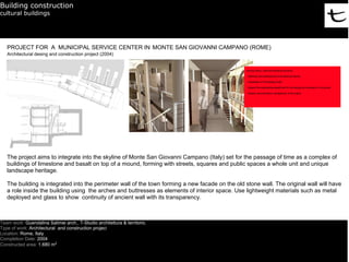Building construction
cultural buildings




   PROJECT FOR A MUNICIPAL SERVICE CENTER IN MONTE SAN GIOVANNI CAMPANO (ROME)
   Architectural desing and construction project (2004)




   The project aims to integrate into the skyline of Monte San Giovanni Campano (Italy) set for the passage of time as a complex of
   buildings of limestone and basalt on top of a mound, forming with streets, squares and public spaces a whole unit and unique
   landscape heritage.

   The building is integrated into the perimeter wall of the town forming a new facade on the old stone wall. The original wall will have
   a role inside the building using the arches and buttresses as elements of interior space. Use lightweight materials such as metal
   deployed and glass to show continuity of ancient wall with its transparency.



Team work: Guendalina Salimei arch., T-Studio architettura & territorio.
Type of work: Architectural and construction project
Location: Rome, Italy
Completion Date: 2004
Constructed area: 1.680 m2
 