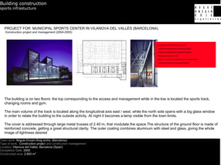 Building construction
sports infrastucture




   PROJECT FOR MUNICIPAL SPORTS CENTER IN VILANOVA DEL VALLÈS (BARCELONA)
   Construction project and management (2004-2005)




   The building is on two floors: the top corresponding to the access and management while in the low is located the sports track,
   changing rooms and gym.

   The main volume of the track is located along the longitudinal axis east / west. while the north side opens with a big glass window
   in order to relate the building to the outside activity. At night it becomes a lamp visible from the town limits.

   The cover is addressed through large metal trusses of 2.40 m, that modulate the space.The structure of the ground floor is made of
   reinforced concrete, getting a great structural clarity. The outer coating combines aluminum with steel and glass, giving the whole
   image of lightness desired

Team work: Nogué-Onzain-Roig archs. (Barcelona)
Type of work: Construction project and construction management
Location: Vilanova del Vallès, Barcelona (Spain)
Completion Date: 2005
Constructed area: 2.800 m2
 
