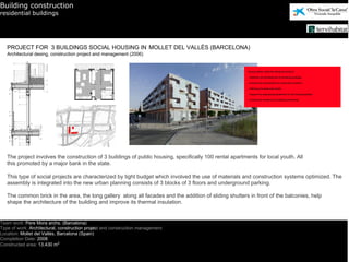 Building construction
residential buildings




   PROJECT FOR 3 BUILDINGS SOCIAL HOUSING IN MOLLET DEL VALLÈS (BARCELONA)
   Architectural desing, construction project and management (2006)




   The project involves the construction of 3 buildings of public housing, specifically 100 rental apartments for local youth. All
   this promoted by a major bank in the state.

   This type of social projects are characterized by tight budget which involved the use of materials and construction systems optimized. The
   assembly is integrated into the new urban planning consists of 3 blocks of 3 floors and underground parking.

   The common brick in the area, the long gallery along all facades and the addition of sliding shutters in front of the balconies, help
   shape the architecture of the building and improve its thermal insulation.


Team work: Pere Mora archs. (Barcelona)
Type of work: Architectural, construction project and construction management
Location: Mollet del Vallès, Barcelona (Spain)
Completion Date: 2008
Constructed area: 13.430 m2
 